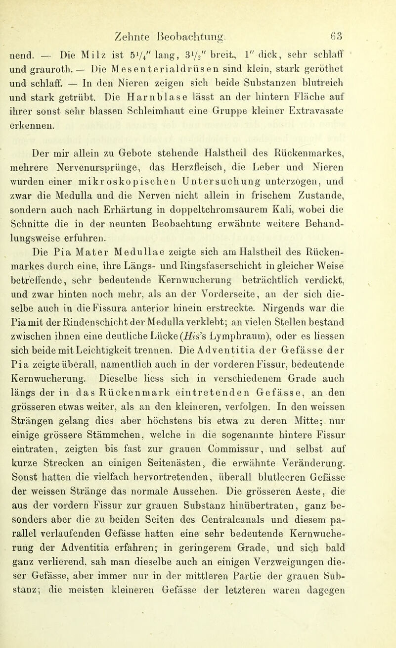 nend. — Die Milz ist ö1//' lang, 31/2 breit, 1 dick, sehr schlaff und grauroth.— Die Mesenterialdrüsen sind klein, stark geröthet und schlaff. — In den Nieren zeigen sich beide Substanzen blutreich und stark getrübt. Die Harnblase lässt an der hintern Fläche auf ihrer sonst sehr blassen Schleimhaut eine Gruppe kleiner Extravasate erkennen. Der mir allein zu Gebote stehende Halstheil des Rückenmarkes, mehrere Nervenurspriinge, das Herzfleisch, die Leber und Nieren wurden einer mikroskopischen Untersuchung unterzogen, und zwar die Medulla und die Nerven nicht allein in frischem Zustande, sondern auch nach Erhärtung in doppeltchromsaurem Kali, wobei die Schnitte die in der neunten Beobachtung erwähnte weitere Behand- lungsweise erfuhren. Die Pia Mater Medullae zeigte sich am Halstheil des Rücken- markes durch eine, ihre Längs- und Ringsfaserschicht in gleicher Weise betreffende, sehr bedeutende Kernwucherung beträchtlich verdickt, und zwar hinten noch mehr, als an der Vorderseite, an der sich die- selbe auch in dieFissura anterior hinein erstreckte. Nirgends war die Pia mit der Rindenschicht der Medulla verklebt; an vielen Stellen bestand zwischen ihnen eine deutliche Lücke (His’s Lymphraum), oder es Hessen sich beide mit Leichtigkeit trennen. Die Adventitia der Gefässe der Pia zeigte überall, namentlich auch in der vorderen Fissur, bedeutende Kernwucherung. Dieselbe liess sich in verschiedenem Grade auch längs der in das Rückenmark eintretenden Gefässe, an den grösseren etwas weiter, als an den kleineren, verfolgen. In den weissen Strängen gelang dies aber höchstens bis etwa zu deren Mitte; nur einige grössere Stämmchen, welche in die sogenannte hintere Fissur eintraten, zeigten bis fast zur grauen Commissur, und selbst auf kurze Strecken an einigen Seitenästen, die erwähnte Veränderung. Sonst hatten die vielfach hervortretenden, überall blutleeren Gefässe der weissen Stränge das normale Aussehen. Die grösseren Aeste, die aus der vordem Fissur zur grauen Substanz hinübertraten, ganz be- sonders aber die zu beiden Seiten des Centralcanals und diesem pa- rallel verlaufenden Gefässe hatten eine sehr bedeutende Kernwuche- rung der Adventitia erfahren; in geringerem Grade, und sich bald ganz verlierend, sah man dieselbe auch an einigen Verzweigungen die- ser Gefässe, aber immer nur in der mittleren Partie der grauen Sub- stanz; die meisten kleineren Gefässe der letzteren waren dagegen