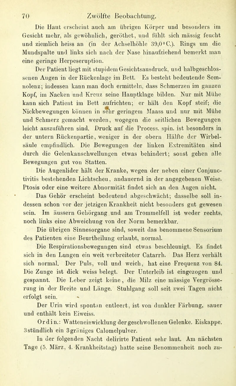 Die Haut erscheint auch am übrigen Körper und besonders im Gesicht mehr, als gewöhnlich, geröthet, und fühlt sich massig feucht und ziemlich heiss an (in der Achselhöhle 39,0°C.). Rings um die Mundspalte und links sich nach der Nase hinaufziehend bemerkt man eine geringe Herpeseruption. Der Patient liegt mit stupidem Gesichtsausdruck, und halbgeschlos- senen Augen in der Rückenlage im Bett. Es besteht bedeutende Som- nolenz; indessen kann man doch ermitteln, dass Schmerzen im ganzen Kopf, im Nacken und Kreuz seine Hauptklage bilden. Nur mit Mühe kann sich Patient im Bett aufrichten; er hält den Kopf steif; die Nickbewegungen können in sefhr geringem Maass und nur mit Mühe und Schmerz gemacht werden, wogegen die seitlichen Bewegungen leicht auszuführen sind. Druck auf die Process. spin. ist besonders in der untern Rückenpartie, weniger in der obern Hälfte der Wirbel- säule empfindlich. Die Bewegungen der linken Extremitäten sind durch die Gelenkanschwellungen etwas behindert; sonst gehen alle Bewegungen gut von Statten. Die Augenlider hält der Kranke, wegen der neben einer Conjunc- tivitis bestehenden Lichtscheu, andauernd in der angegebenen Weise. Ptosis oder eine weitere Abnormität findet sich an den Augen nicht. Das Gehör erscheint bedeutend abgeschwächt; dasselbe soll in- dessen schon vor der jetzigen Krankheit nicht besonders gut gewesen sein. Im äussern Gehörgang und am Trommelfell ist weder rechts, noch links eine Abweichung von der Norm bemerkbar. Die übrigen Sinnesorgane sind, soweit das benommene Sensorium des Patienten eine Beurtheilung erlaubt, normal. Die Respirationsbewegungen sind etwas beschleunigt. Es findet sich in den Lungen ein weit verbreiteter Catarrh. Das Herz verhält sich normal. Der Puls, voll und weich, hat eine Frequenz von 84. Die Zunge ist dick weiss belegt. Der Unterleib ist eingezogen und gespannt. Die Leber zeigt keine, die Milz eine mässige Vergrösse- rung in der Breite und Länge. Stuhlgang soll seit zwei Tagen nicht erfolgt sein. Der Urin wird spontan entleert, ist von dunkler Färbung, sauer und enthält kein Eiweiss. 0 r d i n.: Watteneinwicklung der geschwollenen Gelenke. Eiskappe. 3 stündlich ein 3griiniges Calomelpulver. In der folgenden Nacht delirirte Patient sehr laut. Am nächsten Tage (5. März, 4. Krankheitstag) hatte seine Benommenheit noch zu-