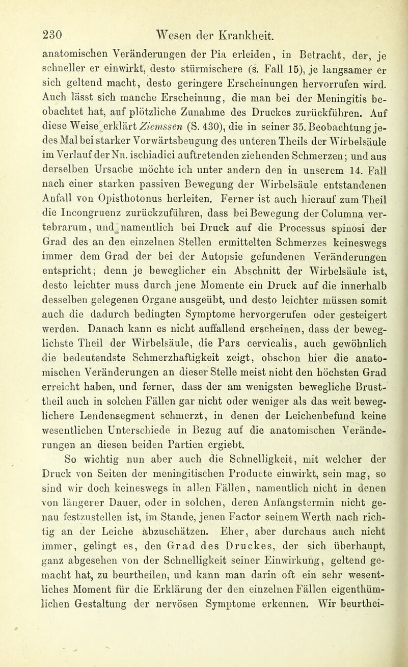 anatomischen Veränderungen der Pia erleiden, in Betracht, der, je schneller er einwirkt, desto stürmischere (s. Fall 15), je langsamer er sich geltend macht, desto geringere Erscheinungen hervorrufen wird. Auch lässt sich manche Erscheinung, die man bei der Meningitis be- obachtet hat, auf plötzliche Zunahme des Druckes zurückführen. Auf diese Weise erklärt Ziemssen (S. 430), die in seiner 35. Beobachtung je- des Mal bei starker Vorwärtsbeugung des unteren Theils der Wirbelsäule im Verlauf der Nn. ischiadici auftretenden ziehenden Schmerzen; und aus derselben Ursache möchte ich unter andern den in unserem 14. Fall nach einer starken passiven Bewegung der Wirbelsäule entstandenen Anfall von Opisthotonus herleiten. Ferner ist auch hierauf zum Tlieil die Incongruenz zurückzuführen, dass bei Bewegung der Columna ver- tebrarum, und^namentlich bei Druck auf die Processus spinosi der Grad des an den einzelnen Stellen ermittelten Schmerzes keineswegs immer dem Grad der bei der Autopsie gefundenen Veränderungen entspricht; denn je beweglicher ein Abschnitt der Wirbelsäule ist, desto leichter muss durch jene Momente ein Druck auf die innerhalb desselben gelegenen Organe ausgeübt, und desto leichter müssen somit auch die dadurch bedingten Symptome hervorgerufen oder gesteigert werden. Danach kann es nicht auffallend erscheinen, dass der beweg- lichste Tlieil der Wirbelsäule, die Pars cervicalis, auch gewöhnlich die bedeutendste Schmerzhaftigkeit zeigt, obschon hier die anato- mischen Veränderungen an dieser Stelle meist nicht den höchsten Grad erreicht haben, und ferner, dass der am wenigsten bewegliche Brust- theil auch in solchen Fällen gar nicht oder weniger als das weit beweg- lichere Lendensegment schmerzt, in denen der Leichenbefund keine wesentlichen Unterschiede in Bezug auf die anatomischen Verände- rungen an diesen beiden Pai’tien ergiebt. So wichtig nun aber auch die Schnelligkeit, mit welcher der Druck von Seiten der meningitischen Producte einwirkt, sein mag, so sind wir doch keineswegs in allen Fällen, namentlich nicht in denen von längerer Dauer, oder in solchen, deren Anfangstermin nicht ge- nau festzustellen ist, im Stande, jenen Factor seinem Werth nach rich- tig an der Leiche abzuschätzen. Eher, aber durchaus auch nicht immer, gelingt es, den Grad des Druckes, der sich überhaupt, ganz abgesehen von der Schnelligkeit seiner Einwirkung, geltend ge- macht hat, zu beurtheilen, und kann man darin oft ein sehr wesent- liches Moment für die Erklärung der den einzelnen Fällen eigenthüm- lichen Gestaltung der nervösen Symptome erkennen. Wir beurthei-