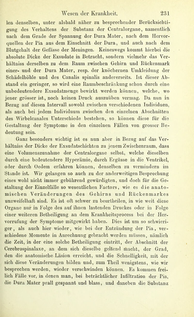 len denselben, unter alsbald näher zu besprechender Berücksichti- gung des Verhaltens der Substanz der Centralorgane, namentlich nach dem Grade der Spannung der Dura Mater, nach dem Hervor- quellen der Pia aus dem Einschnitt der Dura, und auch nach dem Blutgehalt der Gefässe der Meningen. Keineswegs kommt hierbei die absolute Dicke der Exsudate in Betracht, sondern vielmehr das Ver- hältniss derselben zu dem Raum zwischen Gehirn und Rückenmark einer- und der Dura Mater, resp. der knöchernen Umkleidung der Schädelhöhle und des Canalis spinalis andererseits. Ist dieser Ab- stand ein geringer, so wird eine Raumbeschränkung schon durch eine unbedeutendere Exsudatmenge bewirkt werden können, welche, wo jener grösser ist, noch keinen Druck auszuüben vermag. Da nun in Bezug auf diesen Intervall sowohl zwischen verschiedenen Individuen, als auch bei jedem Individuum zwischen den einzelnen Abschnitten des Wirbelcanales Unterschiede bestehen, so können diese für die Gestaltung der Symptome in den einzelnen Fällen von grosser Be- deutung sein. Ganz besonders wichtig ist es nun aber in Bezug auf das Ver- hältniss der Dicke der Exsudatschichten zu jenem Zwischenraum, dass eine Volumenszunahme der Centralorgane selbst, welche dieselben durch eine bedeutendere Hyperämie, durch Ergüsse in die Ventrikel, oder durch Oedem erfahren können, denselben zu vermindern im Stande ist. Wir gelangen so auch zu der anderweitigen Besprechung eines wohl nicht immer gebührend gewürdigten, und doch für die Ge- staltung der Einzelfälle so wesentlichen Factors, wie es die anato- mischen Veränderungen des Gehirns und Rückenmarkes unzweifelhaft sind. Es ist oft schwer zu beurtheilen, in wie weit diese Organe nur in Folge des auf ihnen lastenden Druckes oder in Folge einer weiteren Betheiligung an dem Krankheitsprocess bei der Her- vorrufung der Symptome mitgewirkt haben. Dies ist um so schwieri- ger , als auch hier wieder, wie bei der Entzündung der Pia, ver- schiedene Momente in Anrechnung gebracht werden müssen, nämlich die Zeit, in der eine solche Betheiligung eintritt, der Abschnitt der Cerebrospinalaxe, an dem sich dieselbe geltend macht, der Grad, den die anatomische Läsion erreicht, und die Schnelligkeit, mit der sich diese Veränderungen bilden und, zum Theil wenigstens, wie wir besprechen werden, wieder verschwinden können. Es kommen frei- lich Fälle vor, in denen man, bei beträchtlicher Infiltration der Pia, die Dura Mater prall gespannt und blass, und daneben die Substanz