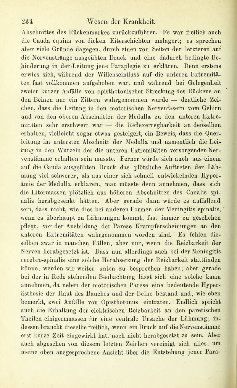 Abschnittes des Rückenmarkes zurückzuführen. Es war freilich auch die Cauda equina von dicken Eiterschichten umlagert; es sprechen aber viele Gründe dagegen, durch einen von Seiten der letzteren auf die Nervenstränge ausgeübten Druck und eine dadurch bedingte Be- hinderung in der Leitung jene Paraplegie zu erklären. Denn erstens erwies sich, während der Willenseinfluss auf die unteren Extremitä- ten fast vollkommen aufgehoben war, und während bei Gelegenheit zweier kurzer Anfälle von opisthotonischer Streckung des Rückens an den Beinen nur ein Zittern wahrgenommen wurde — deutliche Zei- chen, dass die Leitung in den motorischen Nervenfasern vom Gehirn und von den oberen Abschnitten der Medulla zu den unteren Extre- mitäten sehr erschwert war — die Reflexerregbarkeit an denselben erhalten, vielleicht sogar etwas gesteigert, ein Beweis, dass die Quer- leitung im untersten Abschnitt der Medulla und namentlich die Lei- tung in den Wurzeln der die unteren Extremitäten versorgenden Ner- venstämme erhalten sein musste. Eerner würde sich auch aus einem auf die Cauda ausgeübten Druck das plötzliche Auftreten der Läh- mung viel schwerer, als aus einer sich schnell entwickelnden Hyper- ämie der Medulla erklären, man müsste denn annehmen, dass sich die Eitermassen plötzlich aus höheren Abschnitten des Canalis spi- nalis herabgesenkt hätten. Aber gerade dann würde es auffallend sein, dass nicht, wie dies bei anderen Formen der Meningitis spinalis, wenn es überhaupt zu Lähmungen kommt, fast immer zu geschehen pflegt, vor der Ausbildung der Parese Krampferscheinungen an den unteren Extremitäten wahrgenommen worden sind. Es fehlen die- selben zwar in manchen Fällen, aber nur, wenn die Reizbarkeit der Nerven herabgesetzt ist. Dass nun allerdings auch bei der Meningitis cerebro-spinalis eine solche Herabsetzung der Reizbarkeit stattfinden könne, werden wir weiter unten zu besprechen haben; aber gerade bei der in Rede stehenden Beobachtung lässt sich eine solche kaum annehmen, da neben der motorischen Parese eine bedeutende Hyper- ästhesie der Plaut des Bauches und der Beine bestand und, wie eben bemerkt, zwei Anfälle von Opisthotonus eintraten. Endlich spricht auch die Erhaltung der elektrischen Reizbarkeit an den paretischen Theilen einigermaassen für eine centrale Ursache der Lähmung; in- dessen braucht dieselbe freilich, wenn ein Druck auf die Nervenstämme erst kurze Zeit eingewirkt hat, noch nicht herabgesetzt zu sein. Aber auch abgesehen von diesem letzten Zeichen vereinigt sich alles, um meine oben ausgesprochene Ansicht über die Entstehung jener Para-