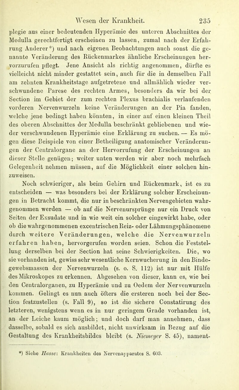 plegie aus einer bedeutenden Hyperämie des unteren Abschnittes der Medulla gerechtfertigt erscheinen zu lassen, zumal nach der Erfah- rung Anderer*) und nach eigenen Beobachtungen auch sonst die ge- nannte Veränderung des Rückenmarkes ähnliche Erscheinungen her- vorzurufen pflegt. Jene Ansicht als richtig angenommen, dürfte es vielleicht nicht minder gestattet sein, auch für die in demselben Fall am zehnten Krankheitstage aufgetretene und allmählich wieder ver- schwundene Parese des rechten Armes, besonders da wir bei der Section im Gebiet der zum rechten Plexus hrachialis verlaufenden vorderen Nervenwurzeln keine Veränderungen an der Pia fanden, welche jene bedingt haben könnten, in einer auf einen kleinen Theil des oberen Abschnittes der Medulla beschränkt gebliebenen und wie- der verschwundenen Hyperämie eine Erklärung zu suchen. — Es mö- gen diese Beispiele von einer Betheiligung anatomischer Veränderun- gen der Centralorgane an der Hervorrufung der Erscheinungen an dieser Stelle genügen; weiter unten werden wir aber noch mehrfach Gelegenheit nehmen müssen, auf die Möglichkeit einer solchen hin- zuweisen. Noch schwieriger, als beim Gehirn und Rückenmark, ist es zu entscheiden — was besonders bei der Erklärung solcher Erscheinun- gen in Betracht kommt, die nur in beschränkten Nervengehieten wahr- genommen werden — ob auf die Nervenursprünge nur ein Druck von Seiten der Exsudate und in wie weit ein solcher eingewirkt habe, oder ob die wahrgenommenen excentrischen Reiz- oder Lähmungsphänomene durch weitere Veränderungen, welche die Nervenwurzeln erfahren haben, hervorgerufen worden seien. Schon die Feststel- lung derselben bei der Section hat seine Schwierigkeiten. Die, wo sie vorhanden ist, gewiss sehr wesentliche Kernwucherung in den Binde- gewebsmassen der Nervenwurzeln (s. o. S. 112) ist nur mit Hülfe des Mikroskopes zu erkennen. Abgesehen von dieser, kann es, wie bei den Centralorganen, zu Hyperämie und zu Oedem der Nervenwurzeln kommen. Gelingt es nun auch öfters die ersteren noch bei der Sec- tion festzustellen (s. Fall 9), so ist die sichere Constatirung des letzteren, wenigstens wenn es in nur geringem Grade vorhanden ist, an der Leiche kaum möglich; und doch darf man annehmen, dass dasselbe, sobald es sich ausbildet, nicht unwirksam in Bezug auf die Gestaltung des Krankheitsbildes bleibt (s. Niemeyer S. 45), nament- *) Siehe Hasse: Krankheiten des Nervenapparates S. 603.