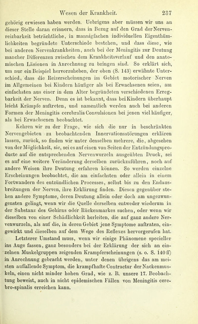 gehörig erwiesen haben werden. Uebrigens aber müssen wir uns an dieser Stelle daran erinnern, dass in Bezug auf den Grad derNerven- reizbarkeit beträchtliche, in mannigfachen individuellen Eigenthüm- lichkeiten begründete Unterschiede bestehen, und dass diese, wie bei anderen Nervenkrankheiten, auch bei der Meningitis zur Deutung mancher Differenzen zwischen dem Krankheitsverlauf und den anato- mischen Läsionen in Anrechnung zu bringen sind. So erklärt sich, um nur ein Beispiel hervorzuheben, der oben (S. 143) erwähnte Unter- schied, dass die Reizerscheinungen im Gebiet motorischer Nerven im Allgemeinen bei Kindern häufiger als bei Erwachsenen seien, am einfachsten aus einer in dem Alter begründeten verschiedenen Erreg- barkeit der Nerven. Denn es ist bekannt, dass bei Kindern überhaupt leicht Krämpfe auftreten, und namentlich werden auch bei anderen Formen der Meningitis cerebralis Convulsionen bei jenen viel häufiger, als bei Erwachsenen beobachtet. Kehren wir zu der Frage, wie sich die nur in beschränkten Nervengebieten zu beobachtenden Innervationsstörungen erklären lassen, zurück, so finden wir unter denselben mehrere, die, abgesehen von der Möglichkeit, sie, sei es auf einen von Seiten der Entzündungspro- ducte auf die entsprechenden Nervenwurzeln ausgeübten Druck, sei es auf eine weitere Veränderung derselben zurückzuführen, noch auf andere Weisen ihre Deutung erfahren können. So werden einzelne Erscheinungen beobachtet, die am einfachsten oder allein in einem Fortwandern des entzündlichen Processes, selbst bis zu den Endaus- breitungen der Nerven, ihre Erklärung finden. Diesen gegenüber ste- hen andere Symptome, deren Deutung allein oder doch am ungezwun- gensten gelingt, wenn wir die Quelle derselben entweder wiederum in der Substanz des Gehirns oder Rückenmarkes suchen, oder wenn wir dieselben von einer Schädlichkeit herleiteD, die auf ganz andere Ner- venwurzeln, als auf die, in deren Gebiet jene Symptome auftraten, ein- gewirkt und dieselben auf dem Wege des Reflexes hervorgerufen hat. Letzterer Umstand muss, wenn wir einige Phänomene specieller ins Auge fassen, ganz besonders bei der Erklärung der sich an ein- zelnen Muskelgruppen zeigenden Krampferscheinungen (s. o. S. 140 fl) in Anrechnung gebracht werden, unter denen übrigens das am mei- sten auffallende Symptom, die krampfhafte Contractur der Nackenmus- keln, einen nicht minder hohen Grad, wie z. B. unsere 17. Beobach- tung beweist, auch in nicht epidemischen Fällen von Meningitis cere- bro-spinalis erreichen kann.