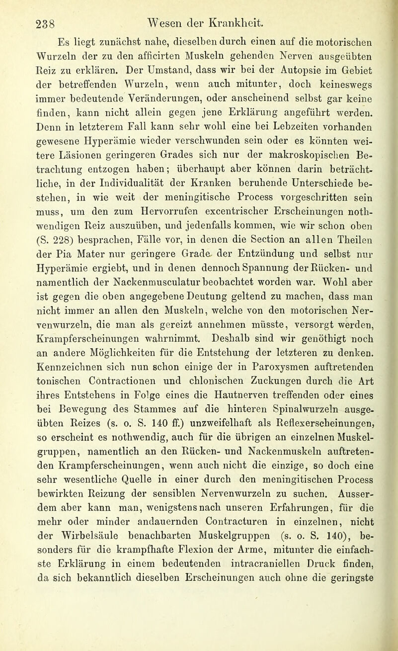 Es liegt zunächst nahe, dieselben durch einen auf die motorischen Wurzeln der zu den afficirten Muskeln gehenden Nerven ausgeübten Reiz zu erklären. Der Umstand, dass wir bei der Autopsie im Gebiet der betreffenden Wurzeln, wenn auch mitunter, doch keineswegs immer bedeutende Veränderungen, oder anscheinend selbst gar keine finden, kann nicht allein gegen jene Erklärung angeführt werden. Denn in letzterem Fall kann sehr wohl eine bei Lebzeiten vorhanden gewesene Hyperämie wieder verschwunden sein oder es könnten wei- tere Läsionen geringeren Grades sich nur der makroskopischen Be- trachtung entzogen haben; überhaupt aber können darin beträcht- liche, in der Individualität der Kranken beruhende Unterschiede be- stehen, in wie weit der meningitische Process vorgeschritten sein muss, um den zum Hervorrufen excentrischer Erscheinungen notli- wendigen Reiz auszuüben, und jedenfalls kommen, wie wir schon oben (S. 228) besprachen, Fälle vor, in denen die Section an allen Theilen der Pia Mater nur geringere Grade, der Entzündung und selbst nur Hyperämie ergiebt, und in denen dennoch Spannung der Rücken- und namentlich der Nackenmusculatur beobachtet worden war. Wohl aber ist gegen die oben angegebene Deutung geltend zu machen, dass man nicht immer an allen den Muskeln, welche von den motorischen Ner- venwurzeln, die man als gereizt annehmen müsste, versorgt werden, Krampferscheinungen wahrnimmt. Deshalb sind wir genöthigt noch an andere Möglichkeiten für die Entstehung der letzteren zu denken. Kennzeichnen sich nun schon einige der in Paroxysmen auftretenden tonischen Contractionen und chlonischen Zuckungen durch die Art ihres Entstehens in Folge eines die Hautnerven treffenden oder eines bei Bewegung des Stammes auf die hinteren Spinalwurzeln ausge- übten Reizes (s. o. S. 140 ff.) unzweifelhaft als Reflexerscheinungen, so erscheint es nothwendig, auch für die übrigen an einzelnen Muskel- gruppen, namentlich an den Rücken- und Nackenmuskeln auftreten- den Krampferscheinungen, wenn auch nicht die einzige, so doch eine sehr wesentliche Quelle in einer durch den meningitischen Process bewirkten Reizung der sensiblen Nervenwurzeln zu suchen. Ausser- dem aber kann man, wenigstens nach unseren Erfahrungen, für die mehr oder minder andauernden Contracturen in einzelnen, nicht der Wirbelsäule benachbarten Muskelgruppen (s. o. S. 140), be- sonders für die krampfhafte Flexion der Arme, mitunter die einfach- ste Erklärung in einem bedeutenden intracraniellen Druck finden, da sich bekanntlich dieselben Erscheinungen auch ohne die geringste