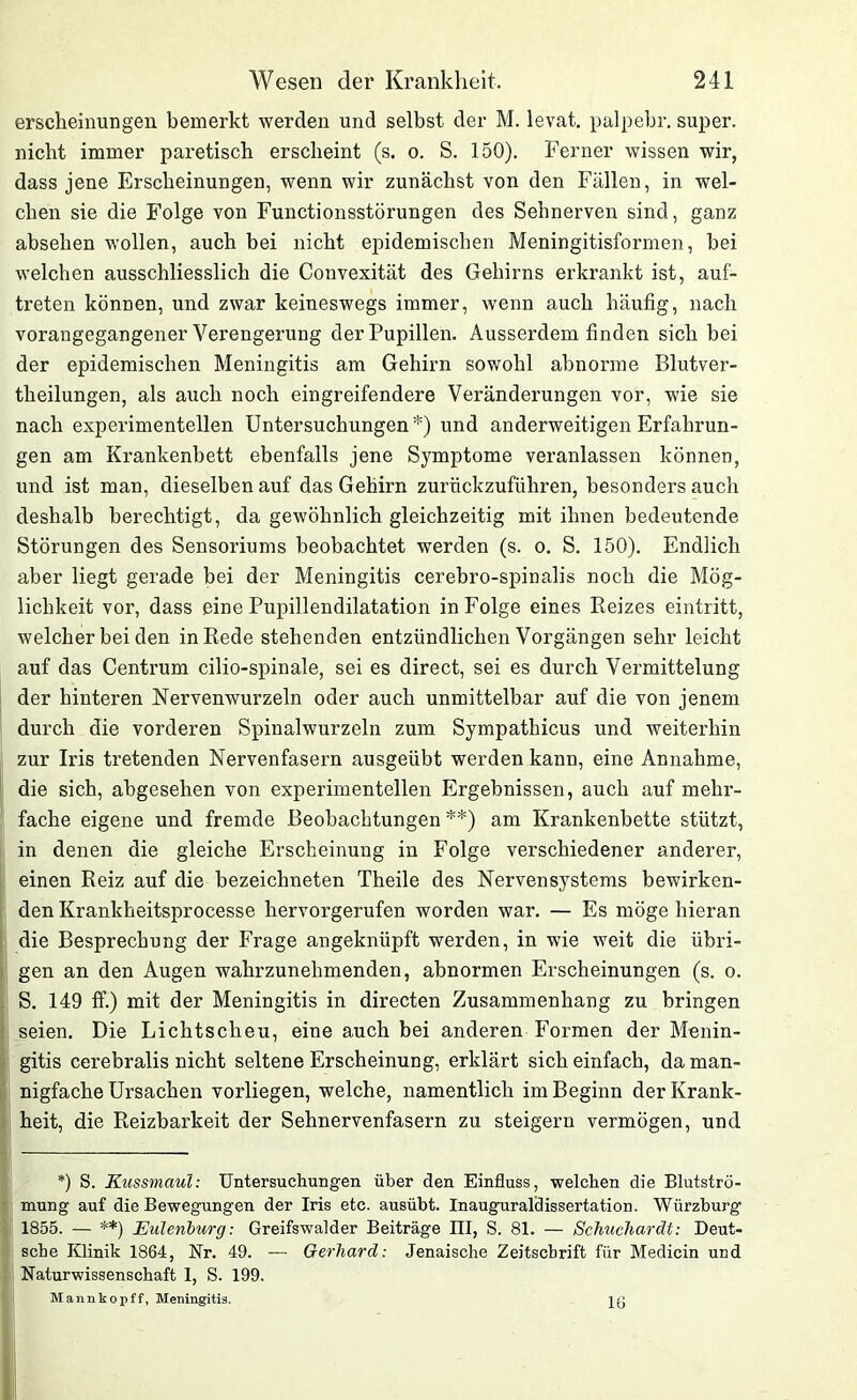 ersclieinungen bemerkt werden und selbst der M. levat. palpebr. super, nicht immer paretisch erscheint (s. o. S. 150). Ferner wissen wir, dass jene Erscheinungen, wenn wir zunächst von den Fällen, in wel- chen sie die Folge von Functionsstörungen des Sehnerven sind, ganz absehen wollen, auch bei nicht epidemischen Meningitisformen, bei welchen ausschliesslich die Convexität des Gehirns erkrankt ist, auf- treten können, und zwar keineswegs immer, wenn auch häufig, nach vorangegangener Verengerung der Pupillen. Ausserdem finden sich bei der epidemischen Meningitis am Gehirn sowohl abnorme Blutver- theilungen, als auch noch eingreifendere Veränderungen vor, wie sie nach experimentellen Untersuchungen*) und anderweitigen Erfahrun- gen am Krankenbett ebenfalls jene Symptome veranlassen können, und ist man, dieselben auf das Gehirn zurückzuführen, besonders auch deshalb berechtigt, da gewöhnlich gleichzeitig mit ihnen bedeutende Störungen des Sensoriums beobachtet werden (s. o. S. 150). Endlich aber liegt gerade bei der Meningitis cerebro-spinalis noch die Mög- lichkeit vor, dass eine Pupillendilatation in Folge eines Reizes eintritt, welcher bei den in Rede stehenden entzündlichen Vorgängen sehr leicht auf das Centrum cilio-spinale, sei es direct, sei es durch Vermittelung der hinteren Nervenwurzeln oder auch unmittelbar auf die von jenem durch die vorderen Spinalwurzeln zum Sympathicus und weiterhin zur Iris tretenden Nervenfasern ausgeübt werden kann, eine Annahme, die sich, abgesehen von experimentellen Ergebnissen, auch auf mehr- fache eigene und fremde Beobachtungen **) am Krankenbette stützt, in denen die gleiche Erscheinung in Folge verschiedener anderer, einen Reiz auf die bezeichneten Theile des Nervensystems bewirken- den Krankheitsprocesse hervorgerufen worden war. — Es möge hieran die Besprechung der Frage angeknüpft werden, in wie weit die übri- gen an den Augen wahrzunehmenden, abnormen Erscheinungen (s. o. S. 149 ff.) mit der Meningitis in directen Zusammenhang zu bringen I seien. Die Lichtscheu, eine auch bei anderen Formen der Menin- gitis cerebralis nicht seltene Erscheinung, erklärt sich einfach, da man- nigfache Ursachen vorliegen, welche, namentlich im Beginn der Krank- heit, die Reizbarkeit der Sehnervenfasern zu steigern vermögen, und *) S. Kussmaul: Untersuchungen über den Einfluss, welchen die Blutströ- mung auf die Bewegungen der Iris etc. ausübt. Inauguraldissertation. Würzburg 1855. — **) Eulenburg: Greifswalder Beiträge III, S. 81. — Schuchardt: Deut- sche Klinik 1864, Nr. 49. — Gerhard: Jenaische Zeitschrift für Medicin und Naturwissenschaft 1, S. 199. Mannkopff, Meningitis. 16