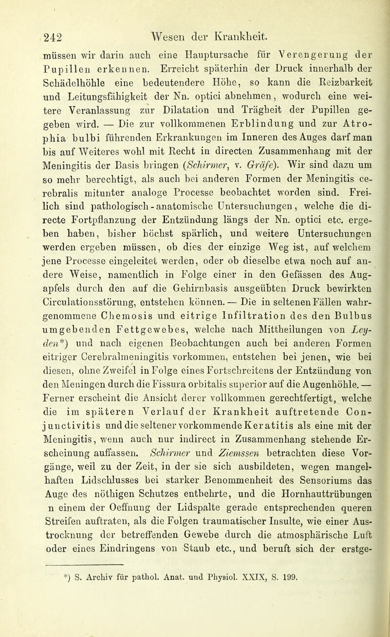 müssen wir darin auch eine Hauptursache für Verengerung der Pupillen erkennen. Erreicht späterhin der Druck innerhalb der Schädelhöhle eine bedeutendere Höhe, so kann die Reizbarkeit und Leitungsfähigkeit der Nn. optici abnehmen, wodurch eine wei- tere Veranlassung zur Dilatation und Trägheit der Pupillen ge- geben wird. — Die zur vollkommenen Erblindung und zur Atro« phia bulbi führenden Erkrankungen im Inneren des Auges darf man bis auf Weiteres wohl mit Recht in directen Zusammenhang mit der Meningitis der Basis bringen (Schirmer, v. Gräfe). Wir sind dazu um so mehr berechtigt, als auch bei anderen Formen der Meningitis ce- rebralis mitunter analoge Processe beobachtet worden sind. Frei- lich sind pathologisch - anatomische Untersuchungen, welche die di- recte Fortpflanzung der Entzündung längs der Nn. optici etc. erge- ben haben, bisher höchst spärlich, und weitere Untersuchungen werden ergeben müssen, ob dies der einzige Weg ist, auf welchem jene Processe eingeleitet werden, oder ob dieselbe etwa noch auf an- dere Weise, namentlich in Folge einer in den Gefässen des Aug- apfels durch den auf die Gehirnbasis ausgeübten Druck bewirkten Circulationsstörung, entstehen können.— Die in seltenen Fällen wahr- genommene Chemosis und eitrige Infiltration des den Bulbus umgebenden Fettgewebes, welche nach Mittheilungen von Ley- den*) und nach eigenen Beobachtungen auch bei anderen Formen eitriger Cerebralmeningitis Vorkommen, entstehen bei jenen, wie bei diesen, ohne Zweifel in Folge eines Fortschreitens der Entzündung von den Meningen durch die Fissura orbitalis superior auf die Augenhöhle. — Ferner erscheint die Ansicht derer vollkommen gerechtfertigt, welche die im späteren Verlauf der Krankheit auftretende Con- junctivitis und die seltener vorkommende Keratitis als eine mit der Meningitis, wenn auch nur indirect in Zusammenhang stehende Er- scheinung auffassen. Schirmer und Ziemssen betrachten diese Vor- gänge, weil zu der Zeit, in der sie sich ausbildeten, wegen mangel- haften Lidschlusses bei starker Benommenheit des Sensoriums das Auge des nöthigen Schutzes entbehrte, und die Hornhauttrübungen n einem der Oeffnung der Lidspalte gerade entsprechenden queren Streifen auftraten, als die Folgen traumatischer Insulte, wie einer Aus- trocknung der betreffenden Gewebe durch die atmosphärische Luft oder eines Eindringens von Staub etc., und beruft sich der erstge- ') S. Archiv für pathol. Anat. und Physiol. XXIX, S. 199.