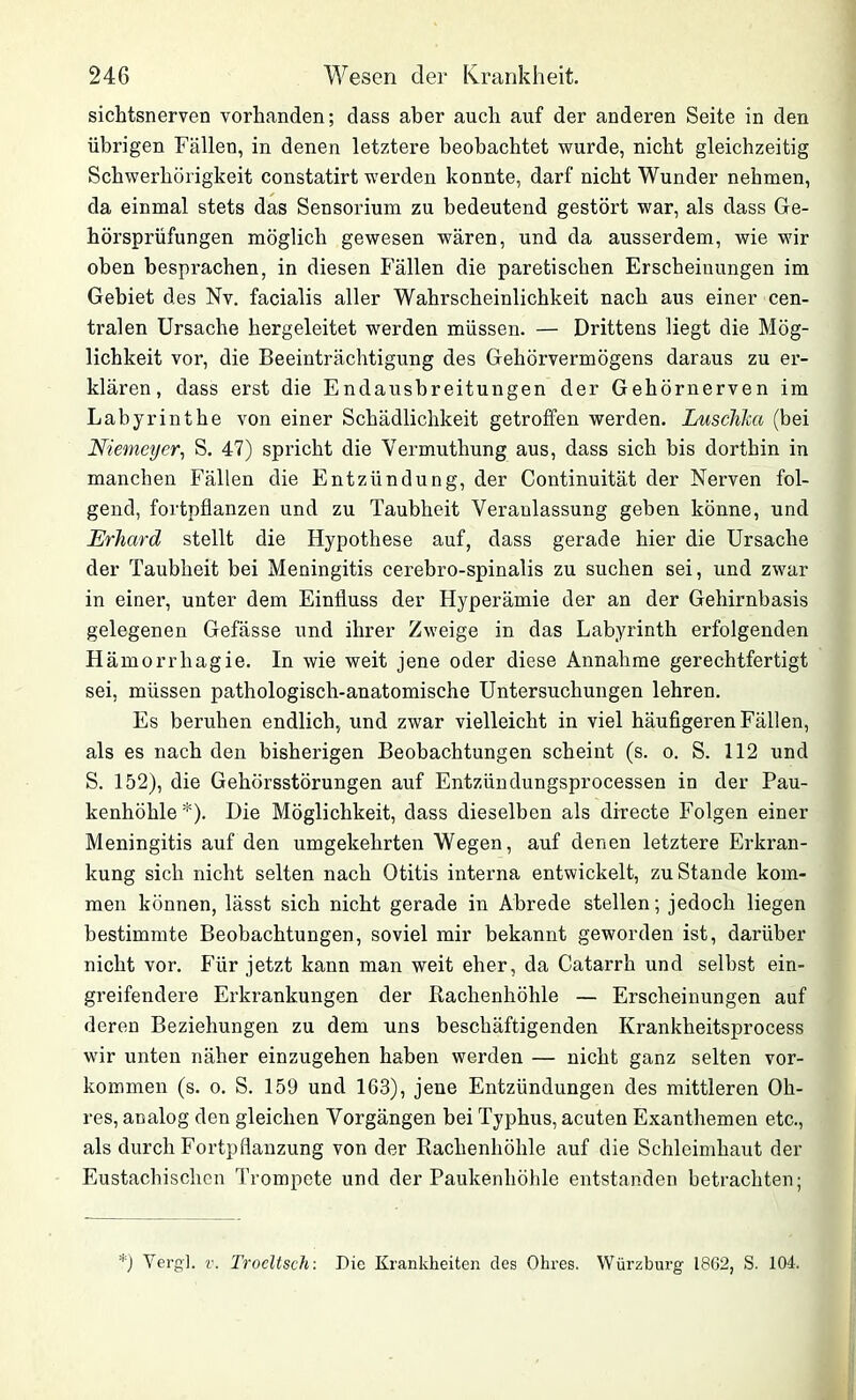 sichtsnerven vorhanden; dass aber auch auf der anderen Seite in den übrigen Fällen, in denen letztere beobachtet wurde, nicht gleichzeitig Schwerhörigkeit constatirt werden konnte, darf nicht Wunder nehmen, da einmal stets das Sensorium zu bedeutend gestört war, als dass Ge- hörsprüfungen möglich gewesen wären, und da ausserdem, wie wir oben besprachen, in diesen Fällen die paretischen Erscheinungen im Gebiet des Nv. facialis aller Wahrscheinlichkeit nach aus einer cen- tralen Ursache hergeleitet wmrden müssen. — Drittens liegt die Mög- lichkeit vor, die Beeinträchtigung des Gehörvermögens daraus zu er- klären, dass erst die Endausbreitungen der Gehörnerven im Labyrinthe von einer Schädlichkeit getroffen werden. Lusclilia (bei Niemeyer, S. 47) spricht die Yermuthung aus, dass sich bis dorthin in manchen Fällen die Entzündung, der Continuität der Nerven fol- gend, fortpflanzen und zu Taubheit Veranlassung geben könne, und Erhard stellt die Hypothese auf, dass gerade hier die Ursache der Taubheit bei Meningitis cerebro-spinalis zu suchen sei, und zwar in einer, unter dem Einfluss der Hyperämie der an der Gehirnbasis gelegenen Gefässe und ihrer Zweige in das Labyrinth erfolgenden H ämorrhagie. In wie weit jene oder diese Annahme gerechtfertigt sei, müssen pathologisch-anatomische Untersuchungen lehren. Es beruhen endlich, und zwar vielleicht in viel häufigeren Fällen, als es nach den bisherigen Beobachtungen scheint (s. o. S. 112 und S. 152), die Gehörsstörungen auf Entzündungsprocessen in der Pau- kenhöhle*). Die Möglichkeit, dass dieselben als directe Folgen einer Meningitis auf den umgekehrten Wegen, auf denen letztere Erkran- kung sich nicht selten nach Otitis interna entwickelt, zuStande kom- men können, lässt sich nicht gerade in Abrede stellen; jedoch liegen bestimmte Beobachtungen, soviel mir bekannt geworden ist, darüber nicht vor. Für jetzt kann man weit eher, da Catarrh und selbst ein- greifendere Erkrankungen der Rachenhöhle — Erscheinungen auf deren Beziehungen zu dem uns beschäftigenden Krankheitsprocess wir unten näher einzugehen haben werden — nicht ganz selten Vor- kommen (s. o. S. 159 und 163), jene Entzündungen des mittleren Oh- res, analog den gleichen Vorgängen bei Typhus, acuten Exanthemen etc., als durch Fortpflanzung von der Rachenhöhle auf die Schleimhaut der Eustachischen Trompete und der Paukenhöhle entstanden betrachten; *) Vergl. v. Trocltsch: Die Krankheiten des Ohres. Würzburg 1862, S. 104.