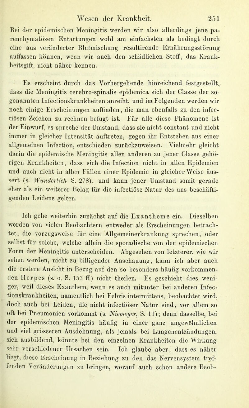 Bei der epidemischen Meningitis werden wir also allerdings jene pa- renchymatösen Entartungen wohl am einfachsten als bedingt durch eine aus veränderter Blutmischung resultirende Ernährungsstörung auffassen können, wenn wir auch den schädlichen Stoff, das Krank- heitsgift, nicht näher kennen. Es erscheint durch das Vorhergehende hinreichend festgestellt, dass die Meningitis cerebro-spinalis epidemica sich der Classe der so- genannten Infectionskrankheiten anreiht, und im Folgenden werden wir noch einige Erscheinungen auffinden, die man ebenfalls zu den infec- tiösen Zeichen zu rechnen befugt ist. Für alle diese Phänomene ist der Einwurf, es spreche der Umstand, dass sie nicht constant und nicht immer in gleicher Intensität auftreten, gegen ihr Entstehen aus einer allgemeinen Infection, entschieden zurückzuweisen. Vielmehr gleicht darin die epidemische Meningitis allen anderen zu jener Classe gehö- rigen Krankheiten, dass sich die Infection nicht in allen Epidemien und auch nicht in allen Fällen einer Epidemie in gleicherweise äus- sert (s. Wunderlich S. 278), und kann jener Umstand somit gerade eher als ein weiterer Belag für die infectiöse Natur des uns beschäfti- genden Leidens gelten. Ich gehe weiterhin zunächst auf die Exantheme ein. Dieselben werden von vielen Beobachtern entweder als Erscheinungen betrach- tet, die vorzugsweise für eine Allgemeinerkrankung sprechen, oder selbst für solche, -welche allein die sporadische von der epidemischen Form der Meningitis unterscheiden. Abgesehen von letzterer, wie wir sehen werden, nicht zu billigender Anschauung, kann ich aber auch die erstere Ansicht in Bezug auf den so besonders häufig vorkommen- den Herpes (s. o. S. 153 ff.) nicht theilen. Es geschieht dies weni- ger, weil dieses Exanthem, wenn es auch mitunter bei anderen Infec- tionskrankheiten, namentlich bei Febris intermittens, beobachtet wird, doch auch bei Leiden, die nicht infectiöser Natur sind, vor allem so oft bei Pneumonien vorkommt (s. Niemeyer, S. 11); denn dasselbe, bei der epidemischen Meningitis häufig in einer ganz ungewöhnlichen und viel grösseren Ausdehnung, als jemals bei Lungenentzündungen, sich ausbildend, könnte bei den einzelnen Krankheiten die Wirkung sehr verschiedener Ursachen sein. Ich glaube aber, dass es näher Hegt, diese Erscheinung in Beziehung zu den das Nervensystem tref- fenden Veränderungen zu bringen, worauf auch schon andere Beob-