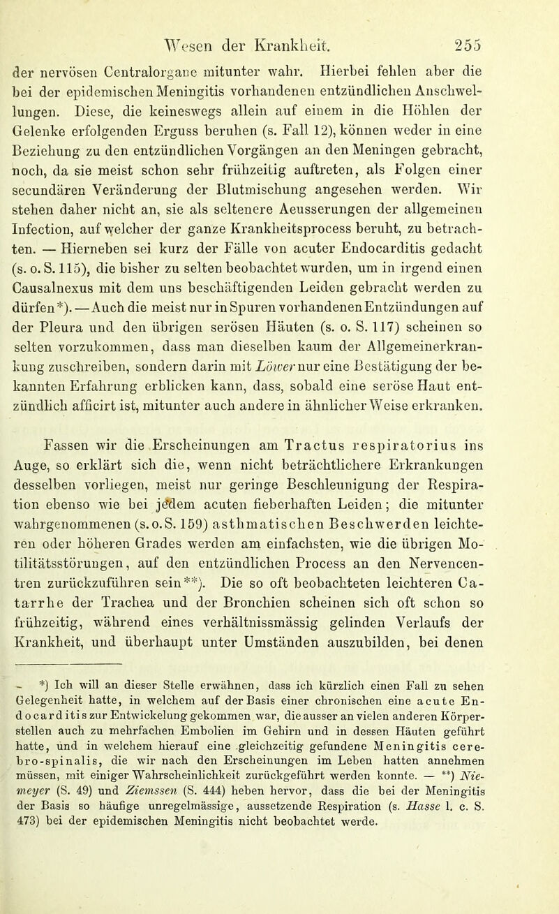 der nervösen Centralorgane mitunter wahr. Hierbei fehlen aber die bei der epidemischen Meningitis vorhandenen entzündlichen Anschwel- lungen. Diese, die keineswegs allein auf einem in die Höhlen der Gelenke erfolgenden Erguss beruhen (s. Fall 12), können weder in eine Beziehung zu den entzündlichen Vorgängen an den Meningen gebracht, noch, da sie meist schon sehr frühzeitig auftreten, als Folgen einer secundären Veränderung der Blutmischung angesehen werden. Wir stehen daher nicht an, sie als seltenere Aeusserungen der allgemeinen Infection, auf welcher der ganze Kranklieitsprocess beruht, zu betrach- ten. — Hierneben sei kurz der Fälle von acuter Endocarditis gedacht (s. o. S. 115), die bisher zu selten beobachtet wurden, um in irgend einen Causalnexus mit dem uns beschäftigenden Leiden gebracht werden zu dürfen*). — Auch die meist nur inSpuren vorhandenen Entzündungen auf der Pleura und den übrigen serösen Häuten (s. o. S. 117) scheinen so selten vorzukommen, dass man dieselben kaum der Allgemeinerkran- kung zuschreiben, sondern darin mit Lower nur eine Bestätigung der be- kannten Erfahrung erblicken kann, dass, sobald eine seröse Haut ent- zündlich afficirt ist, mitunter auch andere in ähnlicherWeise erkranken. Fassen wir die Erscheinungen am Tractus respiratorius ins Auge, so erklärt sich die, wenn nicht beträchtlichere Erkrankungen desselben vorliegen, meist nur geringe Beschleunigung der Respira- tion ebenso wie bei jddem acuten fieberhaften Leiden; die mitunter wahrgenommenen (s.o.S. 159) asthmatischen Beschwerden leichte- ren oder höheren Grades werden am einfachsten, wie die übrigen Mo- tilitätsstörungen , auf den entzündlichen Process an den Nervencen- tren zurückzuführen sein**). Die so oft beobachteten leichteren Ca- tarrhe der Trachea und der Bronchien scheinen sich oft schon so frühzeitig, während eines verhältnissmässig gelinden Verlaufs der Krankheit, und überhaupt unter Umständen auszubilden, bei denen *) Ich will an dieser Stelle erwähnen, dass ich kürzlich einen Fall zu sehen Gelegenheit hatte, in welchem auf der Basis einer chronischen eine acute En- docarditis zur Entwickelung gekommen war, die ausser an vielen anderen Körper- stellen auch zu mehrfachen Embolien im Gehirn und in dessen Häuten geführt hatte, und in welchem hierauf eine gleichzeitig gefundene Meningitis cere- bro-spinalis, die wir nach den Erscheinungen im Leben hatten annehmen müssen, mit einiger Wahrscheinlichkeit zurückgeführt werden konnte. — **) Nie- meyer (S. 49) und Ziemssen (S. 444) heben hervor, dass die bei der Meningitis der Basis so häufige unregelmässige, aussetzende Respiration (s. Hasse 1. c. S. 473) bei der epidemischen Meningitis nicht beobachtet werde.