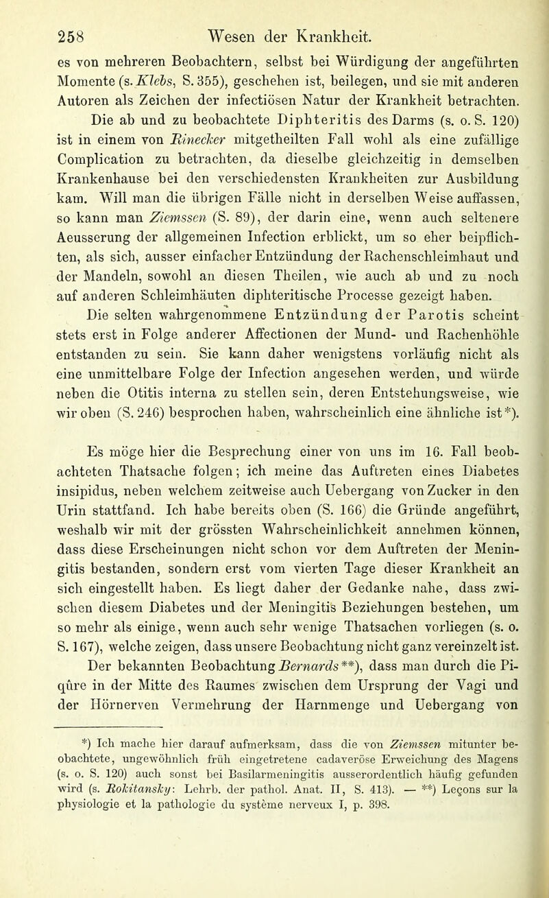 es von mehreren Beobachtern, selbst bei Würdigung der angeführten Momente (s. Klebs, S. 355), geschehen ist, beilegen, und sie mit anderen Autoren als Zeichen der infectiösen Natur der Krankheit betrachten. Die ab und zu beobachtete Diphteritis des Darms (s. o. S. 120) ist in einem von Rinecker mitgetheilten Fall wohl als eine zufällige Complication zu betrachten, da dieselbe gleichzeitig in demselben Krankenhause bei den verschiedensten Krankheiten zur Ausbildung kam. Will man die übrigen Fälle nicht in derselben Weise auffassen, so kann man Ziemssen (S. 89), der darin eine, wenn auch seltenere Aeusserung der allgemeinen Infection erblickt, um so eher beipflich- ten, als sich, ausser einfacher Entzündung der Rachenschleimhaut und der Mandeln, sowohl an diesen Theilen, wie auch ab und zu noch auf anderen Schleimhäuten diphteritische Processe gezeigt haben. Die selten wahrgenommene Entzündung der Parotis scheint stets erst in Folge anderer Affectionen der Mund- und Rachenhöhle entstanden zu sein. Sie kann daher wenigstens vorläufig nicht als eine unmittelbare Folge der Infection angesehen werden, und würde neben die Otitis interna zu stellen sein, deren Entstehungsweise, wie wir oben (S. 24G) besprochen haben, wahrscheinlich eine ähnliche ist*). Es möge hier die Besprechung einer von uns im 16. Fall beob- achteten Thatsache folgen; ich meine das Auftreten eines Diabetes insipidus, neben welchem zeitweise auch Uebergang von Zucker in den Urin stattfand. Ich habe bereits oben (S. 166) die Gründe angeführt, weshalb wir mit der grössten Wahrscheinlichkeit annehmen können, dass diese Erscheinungen nicht schon vor dem Auftreten der Menin- gitis bestanden, sondern erst vom vierten Tage dieser Krankheit an sich eingestellt haben. Es liegt daher der Gedanke nahe, dass zwi- schen diesem Diabetes und der Meningitis Beziehungen bestehen, um so mehr als einige, wenn auch sehr wenige Thatsachen vorliegen (s. o. S. 167), welche zeigen, dass unsere Beobachtung nicht ganz vereinzelt ist. Der bekannten Beobachtung Bernards**), dass man durch die Pi- qüre in der Mitte des Raumes zwischen dem Ursprung der Vagi und der Hörnerven Vermehrung der Harnmenge und Uebergang von *) Icli mache liier darauf aufmerksam, dass die von Ziemssen mitunter be- obachtete, ungewöhnlich früh eingetretene cadaveröse Erweichung des Magens (s. o. S. 120) auch sonst bei Basilarmeningitis ausserordentlich häufig gefunden wird (s. HoJcitansJcy: Lehrb. der pathol. Anat. II, S. 413). — **) Legons sur la Physiologie et la pathologie du Systeme nerveux I, p. 398.