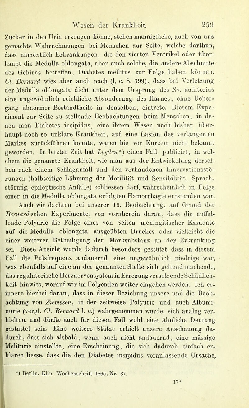 Zucker in den Urin erzeugen könne, stehen mannigfache, auch von uns gemachte Wahrnehmungen bei Menschen zur Seite, welche darthun, dass namentlich Erkrankungen, die den vierten Ventrikel oder über- haupt die Medulla ohlongata, aber auch solche, die andere Abschnitte des Gehirns betreffen, Diabetes mellitus zur Folge haben können. CI. JBernard wies aber auch nach (1. c. S. 399), dass bei Verletzung der Medulla oblongata dicht unter dem Ursprung des Nv. auditorius eine ungewöhnlich reichliche Absonderung des Harnes, ohne Ueber- gang abnormer Bestandtheile in denselben, eintrete. Diesem Expe- riment zur Seite zu stellende Beobachtungen beim Menschen, in de- nen man Diabetes insipidus, eine ihrem Wesen nach bisher über- haupt noch so unklare Krankheit, auf eine Läsion des verlängerten Markes zurückführen konnte, waren bis vor Kurzem nicht bekannt geworden. In letzter Zeit hat Leyden*) einen Fall public-irt, in wel- chem die genannte Krankheit, wie man aus der Entwickelung dersel- ben nach einem Schlaganfall und den vorhandenen Innervationsstö- rungen (halbseitige Lähmung der Motilität und Sensibilität, Sprach- störung, epileptische Anfälle) schliessen darf, wahrscheinlich in Folge einer in die Medulla oblongata erfolgten Hämorrhagie entstanden war. Auch wir dachten bei unserer 16. Beobachtung, auf Grund der jBernard’schen Experimente, von vornherein daran, dass die auffal- lende Polyurie die Folge eines von Seiten meningitisclier Exsudate auf die Medulla oblongata ausgeübten Druckes oder vielleicht die einer weiteren Betheiligung der Marksubstanz an der Erkrankung sei. Diese Ansicht wurde dadurch besonders gestützt, dass in diesem Fall die Pulsfrequenz andauernd eine ungewöhnlich niedrige war, was ebenfalls auf eine an der genannten Stelle sich geltend machende, das regulatorische Herznervensystem in Erregung versetzende Schädlich- keit hinwies, worauf wir im Folgenden weiter eingehen werden. Ich er- innere hierbei daran, dass in dieser Beziehung unsere und die Beob- achtung von Ziemssen, in der zeitweise Polyurie und auch Albumi- nurie (vergl. CI. JBernard 1. c.) wahrgenommen wurde, sich analog ver- hielten, und dürfte auch für diesen Fall wohl eine ähnliche Deutung gestattet sein. Eine weitere Stütze erhielt unsere Anschauung da- durch, dass sich alsbald, wenn auch nicht andauernd, eine mässige Meliturie einstellte, eine Erscheinung, die sich dadurch einfach er- klären Hesse, dass die den Diabetes insipidus veranlassende Ursache, *) Berlin. Klin. Wochenschrift 1865, Nr. 3/.