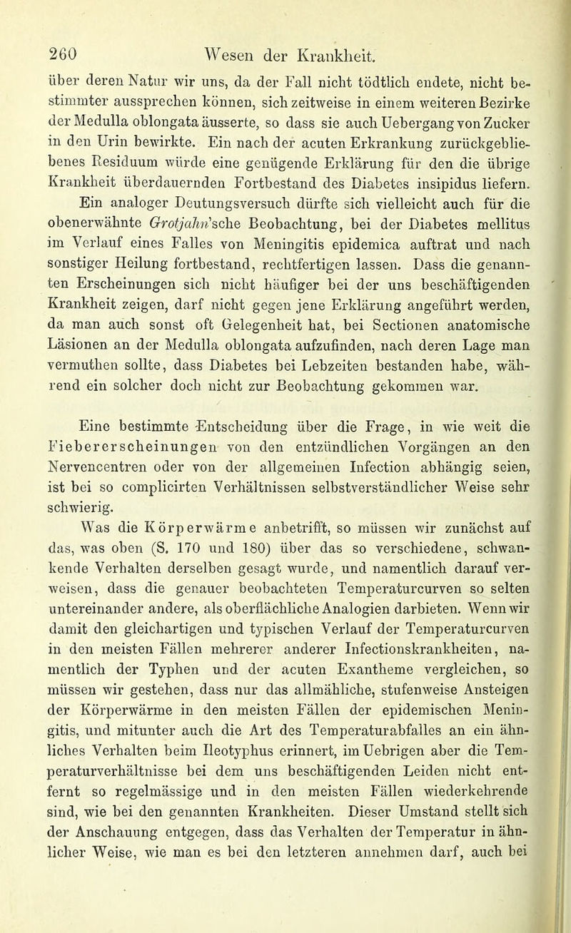 über deren Natur wir uns, da der Fall nicht tödtlich endete, nicht be- stimmter aussprechen können, sich zeitweise in einem weiteren Bezirke der Medulla oblongata äusserte, so dass sie auch Uebergang von Zucker in den Urin bewirkte. Ein nach der acuten Erkrankung zurückgeblie- benes Residuum würde eine genügende Erklärung für den die übrige Krankheit überdauernden Fortbestand des Diabetes insipidus liefern. Ein analoger Deutungsversuch dürfte sich vielleicht auch für die obenerwähnte Grotjahn'sehe Beobachtung, bei der Diabetes mellitus im Verlauf eines Falles von Meningitis epidemica auftrat und nach sonstiger Heilung fortbestand, rechtfertigen lassen. Dass die genann- ten Erscheinungen sich nicht häufiger bei der uns beschäftigenden Krankheit zeigen, darf nicht gegen jene Erklärung angeführt werden, da man auch sonst oft Gelegenheit hat, bei Sectionen anatomische Läsionen an der Medulla oblongata aufzufinden, nach deren Lage man vermuthen sollte, dass Diabetes bei Lebzeiten bestanden habe, wäh- rend ein solcher doch nicht zur Beobachtung gekommen war. Eine bestimmte Entscheidung über die Frage, in wie weit die Fiebererscheinungen von den entzündlichen Vorgängen an den Nervencentren oder von der allgemeinen Infection abhängig seien, ist bei so complicirten Verhältnissen selbstverständlicher Weise sehr schwierig. Was die Körperwärme anbetrifft, so müssen wir zunächst auf das, was oben (S. 170 und 180) über das so verschiedene, schwan- kende Verhalten derselben gesagt wurde, und namentlich darauf ver- weisen, dass die genauer beobachteten Temperaturcurven so selten untereinander andere, als oberflächliche Analogien darbieten. Wenn wir damit den gleichartigen und typischen Verlauf der Temperaturcurven in den meisten Fällen mehrerer anderer Infectiouskrankheiten, na- mentlich der Typhen und der acuten Exantheme vergleichen, so müssen wir gestehen, dass nur das allmähliche, stufenweise Ansteigen der Körperwärme in den meisten Fällen der epidemischen Menin- gitis, und mitunter auch die Art des Temperatur ab falles an ein ähn- liches Verhalten beim Ileotyphus erinnert, im Uebrigen aber die Tem- peraturverhältnisse bei dem uns beschäftigenden Leiden nicht ent- fernt so regelmässige und in den meisten Fällen wiederkehrende sind, wie bei den genannten Krankheiten. Dieser Umstand stellt sich der Anschauung entgegen, dass das Verhalten der Temperatur in ähn- licher Weise, wie man es bei den letzteren annehmen darf, auch bei