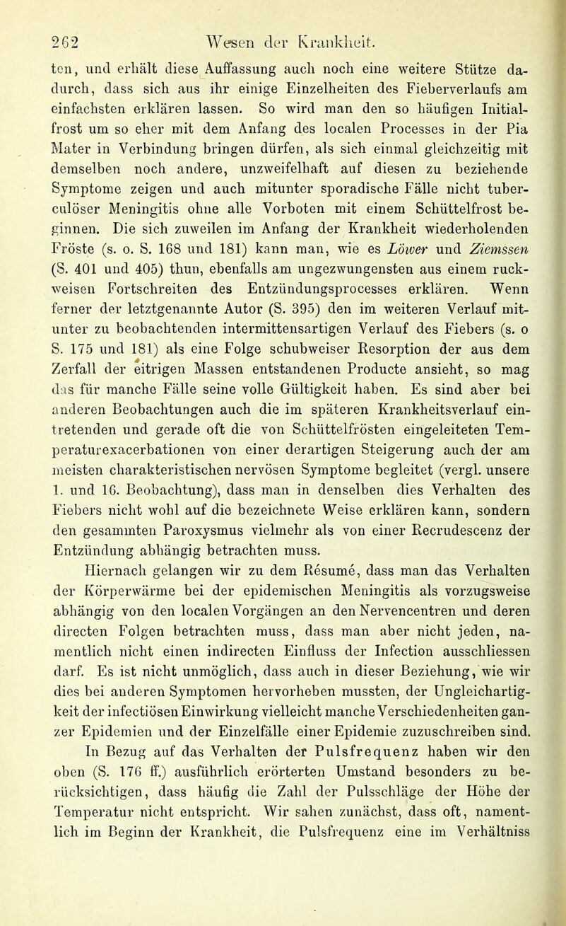 ten, und erhält diese Auffassung auch noch eine weitere Stütze da- durch, dass sich aus ihr einige Einzelheiten des Fieberverlaufs am einfachsten erklären lassen. So wird man den so häufigen Initial- frost um so eher mit dem Anfang des localen Processes in der Pia Mater in Verbindung bringen dürfen, als sich einmal gleichzeitig mit demselben noch andere, unzweifelhaft auf diesen zu beziehende Symptome zeigen und auch mitunter sporadische Fälle nicht tuber- culöser Meningitis ohne alle Vorboten mit einem Schüttelfrost be- ginnen. Die sich zuweilen im Anfang der Krankheit wiederholenden Fröste (s. o. S. 168 und 181) kann man, wie es Lower und Ziemssen (S. 401 und 405) thun, ebenfalls am ungezwungensten aus einem ruck- weisen Fortschreiten des Entzündungsprocesses erklären. Wenn ferner der letztgenannte Autor (S. 395) den im weiteren Verlauf mit- unter zu beobachtenden intermittensartigen Verlauf des Fiebers (s. o S. 175 und 181) als eine Folge schubweiser Resorption der aus dem Zerfall der eitrigen Massen entstandenen Producte ansieht, so mag das für manche Fälle seine volle Gültigkeit haben. Es sind aber bei anderen Beobachtungen auch die im späteren Krankheitsverlauf ein- tretenden und gerade oft die von Schüttelfrösten eingeleiteten Tem- peraturexacerbationen von einer derartigen Steigerung auch der am meisten charakteristischen nervösen Symptome begleitet (vergl. unsere 1. und 16. Beobachtung), dass man in denselben dies Verhalten des Fiebers nicht wohl auf die bezeichnete Weise erklären kann, sondern den gesammten Paroxysmus vielmehr als von einer Recrudescenz der Entzündung abhängig betrachten muss. Hiernach gelangen wir zu dem Resume, dass man das Verhalten der Körperwärme bei der epidemischen Meningitis als vorzugsweise abhängig von den localen Vorgängen an den Nervencentren und deren directen Folgen betrachten muss, dass man aber nicht jeden, na- mentlich nicht einen indirecten Einfluss der Infection ausschliessen darf. Es ist nicht unmöglich, dass auch in dieser Beziehung, wie wir dies bei anderen Symptomen hervorheben mussten, der Ungleichartig- keit der infectiösen Einwirkung vielleicht manche Verschiedenheiten gan- zer Epidemien und der Einzelfälle einer Epidemie zuzuschreiben sind. In Bezug auf das Verhalten der Pulsfrequenz haben wir den oben (S. 176 ff.) ausführlich erörterten Umstand besonders zu be- rücksichtigen, dass häufig die Zahl der Pulsschläge der Höhe der Temperatur nicht entspricht. Wir sahen zunächst, dass oft, nament- lich im Beginn der Krankheit, die Pulsfrequenz eine im Verhältniss