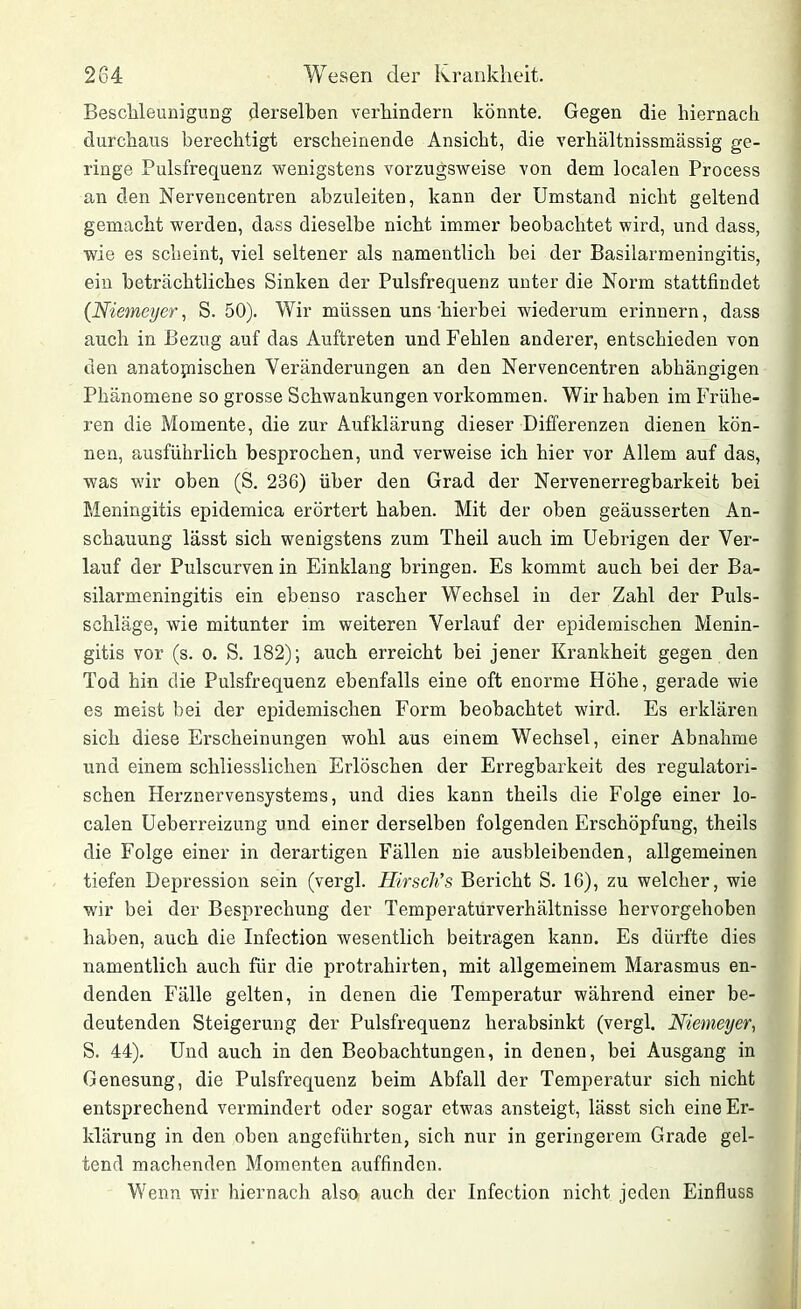 Beschleunigung derselben verhindern könnte. Gegen die hiernach durchaus berechtigt erscheinende Ansicht, die verhältnissmässig ge- ringe Pulsfrequenz wenigstens vorzugsweise von dem localen Process an den Nervencentren abzuleiten, kann der Umstand nicht geltend gemacht werden, dass dieselbe nicht immer beobachtet wird, und dass, wie es scheint, viel seltener als namentlich bei der Basilarmeningitis, ein beträchtliches Sinken der Pulsfrequenz unter die Norm stattfindet (Niemeyer, S. 50). Wir müssen uns hierbei wiederum erinnern, dass auch in Bezug auf das Auftreten und Fehlen anderer, entschieden von den anatomischen Veränderungen an den Nervencentren abhängigen Phänomene so grosse Schwankungen Vorkommen. Wir haben im Frühe- ren die Momente, die zur Aufklärung dieser Differenzen dienen kön- nen, ausführlich besprochen, und verweise ich hier vor Allem auf das, was wir oben (S. 236) über den Grad der Nervenerregbarkeit bei Meningitis epidemica erörtert haben. Mit der oben geäusserten An- schauung lässt sich wenigstens zum Theil auch im Uebrigen der Ver- lauf der Pulscurven in Einklang bringen. Es kommt auch bei der Ba- silarmeningitis ein ebenso rascher Wechsel in der Zahl der Puls- schläge, wie mitunter im weiteren Verlauf der epidemischen Menin- gitis vor (s. o. S. 182); auch erreicht bei jener Krankheit gegen den Tod hin die Pulsfrequenz ebenfalls eine oft enorme Höhe, gerade wie es meist bei der epidemischen Form beobachtet wird. Es erklären sich diese Erscheinungen wohl aus einem Wechsel, einer Abnahme und einem schliessliclien Erlöschen der Erregbarkeit des regulatori- schen Herznervensystems, und dies kann theils die Folge einer lo- calen Ueberreizung und einer derselben folgenden Erschöpfung, theils die Folge einer in derartigen Fällen nie ausbleibenden, allgemeinen tiefen Depression sein (vergl. Hirsch’s Bericht S. 16), zu welcher, wie wir bei der Besprechung der Temperaturverhältnisse hervorgehoben haben, auch die Infection wesentlich beitragen kann. Es dürfte dies namentlich auch für die protrahirten, mit allgemeinem Marasmus en- denden Fälle gelten, in denen die Temperatur während einer be- deutenden Steigerung der Pulsfrequenz herabsinkt (vergl. Niemeyer, S. 44). Und auch in den Beobachtungen, in denen, bei Ausgang in Genesung, die Pulsfrequenz beim Abfall der Temperatur sich nicht entsprechend vermindert oder sogar etwas ansteigt, lässt sich eine Er- klärung in den oben angeführten, sich nur in geringerem Grade gel- tend machenden Momenten auffinden. Wenn wir hiernach also auch der Infection nicht jeden Einfluss