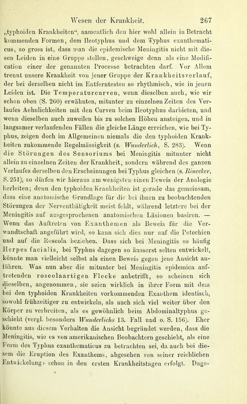 „typhoiden Krankheiten“, namentlich den hier wohl allein in Betracht kommenden Formen, dem Ileotyphus und dem Typhus exanthemati- cus, so gross ist, dass man die epidemische Meningitis nicht mit die- sen Leiden in eine Gruppe stellen, geschweige denn als eine Modifi- cation einer der genannten Processe betrachten darf. Vor Allem trennt unsere Krankheit von jener Gruppe der Krankheitsverlauf, der bei derselben nicht im Entferntesten so rhythmisch, wie in jenen Leiden ist. Die Temperaturcurven, wenn dieselben auch, wie wir schon oben (S. 260) erwähnten, mitunter zu einzelnen Zeiten des Ver- laufes Aehnlichkeiten mit den Curven heim Ileotyphus darbieten, und wenn dieselben auch zuweilen bis zu solchen Höhen ansteigen, und in langsamer verlaufenden Fällen die gleiche Länge erreichen, wie bei Ty- phus, zeigen doch im Allgemeinen niemals die den typhoiden Krank- heiten zukommende Regelmässigkeit (s. Wunderlich, S. 283). Wenn die Störungen des Sensoriums bei Meningitis mitunter nicht allein zu einzelnen Zeiten der Krankheit, sondern während des ganzen Verlaufes derselben den Erscheinungen bei Typhus gleichen (s. Einecker, S. 251); so dürfen wir hieraus am wenigsten einen Beweis der Analogie herleiten; denn den typhoiden Krankheiten ist gerade das gemeinsam, dass eine anatomische Grundlage für die bei ihnen zu beobachtenden Störungen der Nerventbätigkeit meist fehlt, während letztere bei der Meningitis auf ausgesprochenen anatomischen Läsionen basiren. — Wenn das Auftreten von Exanthemen als Beweis für die Ver- wandtschaft angeführt wird, so kann sich dies nur auf die Petechien und auf die Roseola beziehen. Dass sich bei Meningitis so häufig Herpes facialis, bei Typhus dagegen so äusserst selten entwickelt, könnte man vielleicht selbst als einen Beweis gegen jene Ansicht an- führen. Was nun aber die mitunter bei Meningitis epidemica auf- tretenden roseolaartigen Flecke anbetrifft, so scheinen sich dieselben, angenommen, sie seien wirklich in ihrer Form mit dem bei den typhoiden Krankheiten vorkommenden Exanthem identisch, sowohl frühzeitiger zu entwickeln, als auch sich viel weiter über den Körper zu verbreiten, als es gewöhnlich beim Abdominaltyphus ge- schieht (vergl. besonders Wunderlichs 13. Fall und o. S. 156). Eher könnte aus diesem Verhalten die Ansicht begründet werden, dass die Meningitis, wie es von amerikanischen Beobachtern geschieht, als eine Form des Typhus exanthematicus zu betrachten sei, da auch bei die- sem die Eruption des Exanthems, abgesehen von seiner reichlichen Entwickelung > schon in den ersten Krankheitstagen erfolgt. Dage-