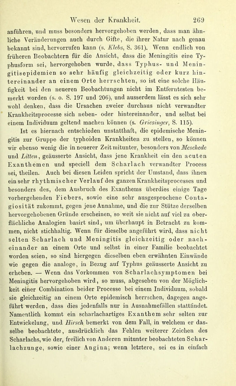 anführen, und muss besonders hervorgehoben werden, dass man ähn- liche Veränderungen auch durch Gifte, die ihrer Natur nach genau bekannt sind, hervorrufen kann (s. Klebs, S. 361). Wenn endlich von früheren Beobachtern für die Ansicht, dass die Meningitis eine Ty- phusform sei, hervorgehoben wurde, dass Typhus- und Menin- gitisepidemien so sehr häufig gleichzeitig oder kurz hin- tereinander an einem Orte herrschten, so ist eine solche Häu- figkeit bei den neueren Beobachtungen nicht im Entferntesten be- merkt worden (s. o. S. 197 und 206), und ausserdem lässt es sich sehr wohl denken, dass die Ursachen zweier durchaus nicht verwandter Krankheitsprocesse sich neben- oder hintereinander, und selbst bei einem Individuum geltend machen können (s. Griesinger, S. 115). Ist es hiernach entschieden unstatthaft, die epidemische Menin- gitis zur Gruppe der typhoiden Krankheiten zu stellen, so können wir ebenso wenig die in neuerer Zeit mitunter, besonders von Meschede und Litten, geäusserte Ansicht, dass jene Krankheit ein den acuten Exanthemen und speciell dem Scharlach verwandter Process sei, theilen. Auch bei diesen Leiden spricht der Umstand, dass ihnen einsehr rhythmischer Verlauf des ganzenKrankheitsprocesses und besonders des, dem Ausbruch des Exanthems überdies einige Tage vorhergehenden Fiebers, sowie eine sehr ausgesprochene Conta- giosität zukommt, gegen jene Annahme, und die zur Stütze derselben hervorgehobenen Gründe erscheinen, so weit sie nicht auf viel zu ober- flächliche Analogien basirt sind, um überhaupt in Betracht zu kom- men, nicht stichhaltig. Wenn für dieselbe angeführt wird, dass nicht selten Scharlach und Meningitis gleichzeitig oder nach- einander an einem Orte und selbst in einer Familie beobachtet worden seien, so sind hiergegen dieselben eben erwähnten Einwände wie gegen die analoge, in Bezug auf Typhus geäusserte Ansicht zu erheben. — Wenn das Vorkommen von Scharlachsymptomen bei Meningitis hervorgehoben wird, so muss, abgesehen von der Möglich- keit einer Combination beider Processe bei einem Individuum, sobald sie gleichzeitig an einem Orte epidemisch herrschen, dagegen ange- führt werden, dass dies jedenfalls nur in Ausnahmefällen stattfindet. Namentlich kommt ein scharlachartiges Exanthem sehr selten zur Entwickelung, und Hirsch bemerkt von dem Fall, in welchem er das- selbe beobachtete, ausdrücklich das Fehlen weiterer Zeichen des Scharlachs, wie der, freilich von Anderen mitunter beobachteten Schar- lachzunge, sowie einer Angina; wenn letztere, sei es in einfach