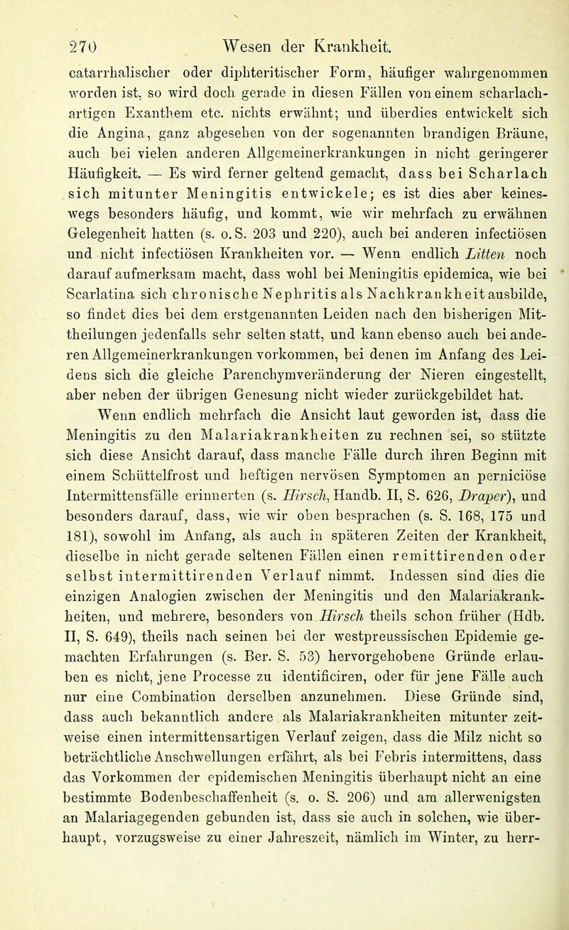 catarrhalischer oder diphteritisclier Form, häufiger wahrgenommen worden ist. so wird doch gerade in diesen Fällen von einem scharlach- artigen Exanthem etc. nichts erwähnt; und überdies entwickelt sich die Angina, ganz abgesehen von der sogenannten brandigen Bräune, auch bei vielen anderen Allgemeinerkrankungen in nicht geringerer Häufigkeit. — Es wird ferner geltend gemacht, dass bei Scharlach sich mitunter Meningitis entwickele; es ist dies aber keines- wegs besonders häufig, und kommt, wie wir mehrfach zu erwähnen Gelegenheit hatten (s. o. S. 203 und 220), auch bei anderen infectiösen und nicht infectiösen Krankheiten vor. — Wenn endlich Litten noch darauf aufmerksam macht, dass wohl bei Meningitis epidemica, wie bei Scarlatina sich chronische Nephritis als Naclikrankheitausbilde, so findet dies bei dem erstgenannten Leiden nach den bisherigen Mit- theilungen jedenfalls sehr selten statt, und kann ebenso auch bei ande- ren Allgemeinerkrankungen Vorkommen, bei denen im Anfang des Lei- dens sich die gleiche Parenchymveränderung der Nieren eingestellt, aber neben der übrigen Genesung nicht wieder zurückgebildet hat. Wenn endlich mehrfach die Ansicht laut geworden ist, dass die Meningitis zu den Malariakrankheiten zu rechnen sei, so stützte sich diese Ansicht darauf, dass manche Fälle durch ihren Beginn mit einem Schüttelfrost und heftigen nervösen Symptomen an perniciöse Intermittensfälle erinnerten (s. Hirsch, Handb. II, S. 626, Hraper), und besonders darauf, dass, wie wir oben besprachen (s. S. 168, 175 und 181), sowohl im Anfang, als auch in späteren Zeiten der Krankheit, dieselbe in nicht gerade seltenen Fällen einen remittirenden oder selbst intermittirenden Verlauf nimmt. Indessen sind dies die einzigen Analogien zwischen der Meningitis und den Malariakrank- heiten, und mehrere, besonders von Hirsch theils schon früher (Hdb. II, S. 649), theils nach seinen bei der westpreussischeu Epidemie ge- machten Erfahrungen (s. Ber. S. 53) hervorgehobene Gründe erlau- ben es nicht, jene Processe zu identificiren, oder für jene Fälle auch nur eine Combination derselben anzunehmen. Diese Gründe sind, dass auch bekanntlich andere als Malariakrankheiten mitunter zeit- weise einen intermittensartigen Verlauf zeigen, dass die Milz nicht so beträchtliche Anschwellungen erfährt, als bei Febris intermittens, dass das Vorkommen der epidemischen Meningitis überhaupt nicht an eine bestimmte Bodenbeschaffenheit (s. o. S. 206) und am allerwenigsten an Malariagegenden gebunden ist, dass sie auch in solchen, wie über- haupt, vorzugsweise zu einer Jahreszeit, nämlich im Winter, zu herr-