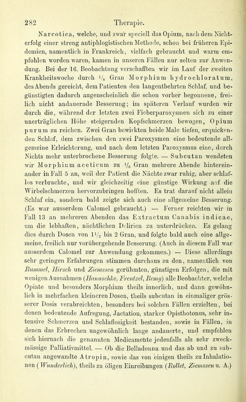 Narcotiea, welche, und zwar speciell das Opium, nach dem Nicht- erfolg einer streng antiphlogistischen Methode, schon bei früheren Epi- demien, namentlich in Frankreich, vielfach gebraucht und warm em- pfohlen worden waren, kamen in unseren Fällen nur selten zur Anwen- dung. Bei der 16. Beobachtung verschafften wir im Lauf der zweiten Krankheitswoche durch Vs Gran Morphium liydrochloratum, des Abends gereicht, dem Patienten den langentbehrten Schlaf, und be- günstigten dadurch augenscheinlich die schon vorher begonnene, frei- lich nicht andauernde Besserung; im späteren Verlauf wurden wir durch die, während der letzten zwei Fieberparoxysmen sich zu einer unerträglichen Höhe steigernden Kopfschmerzen bewogen, Opium purum zu reichen. Zwei Gran bewirkten beide Male tiefen, erquicken- den Schlaf, dem zwischen den zwei Paroxysmen eine bedeutende all- gemeine Erleichterung, und nach dem letzten Paroxysmus eine, durch Nichts mehr unterbrochene Besserung folgte. — Subcutan wendeten wir Morphium aceticum zu y6 Gran mehrere Abende hinterein- ander in Fall 5 an, weil der Patient die Nächte zwar ruhig, aber schlaf- los verbrachte, und wir gleichzeitig eine günstige Wirkung auf die Wirbelschmerzen hervorzubringen hofften. Es trat darauf nicht allein Schlaf ein, sondern bald zeigte sich auch eine allgemeine Besserung. (Es war ausserdem Calomel gebraucht.) — Ferner reichten wir in Fall 13 an mehreren Abenden das Extractum Canabis indicae, um die lebhaften, nächtlichen Delirien zu unterdrücken. Es gelang dies durch Dosen von iy2 bis 2 Gran, und folgte bald auch eine allge- meine, freilich nur vorübergehende Besserung. (Auch in diesem Fall war ausserdem Calomel zur Anwendung gekommen.) — Diese allerdings sehr geringen Erfahrungen stimmen durchaus zu den, namentlich von Rummel, Hirsch und Ziemssen gerühmten, günstigen Erfolgen, die mit wenigen Ausnahmen (Hanuschke, Frentsel, Remy) alle Beobachter, welche Opiate und besonders Morphium theils innerlich, und dann gewöhn- lich in mehrfachen kleineren Dosen, theils subcutan in einmaliger grös- serer Dosis verabreichten, besonders bei solchen Fällen erzielten, bei denen bedeutende Aufregung, Jactation, starker Opisthotonus, sehr in- tensive Schmerzen und Schlaflosigkeit bestanden, sowie in Fällen, in denen das Erbrechen ungewöhnlich lange andauerte, und empfehlen sich hiernach die genannten Medicameüte jedenfalls als sehr zweck- mässige Palliativmittel. — Ob die Belladonna und das ab und zu sub- cutan angewandte Atropin, sowie das von einigen theils zu Inhalatio- nen (Wunderlich), theils zu öligen Einreibungen (Rollet, Ziemssen u. A.)