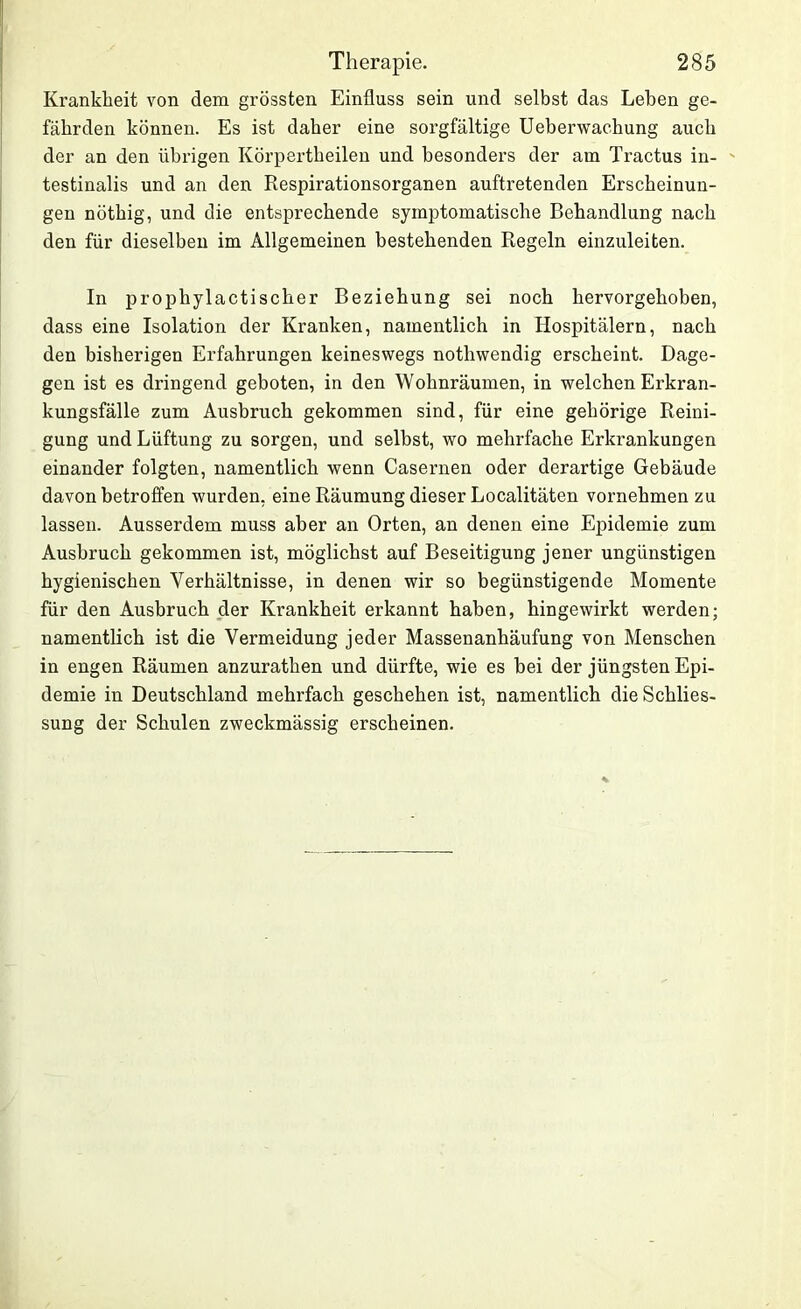 Krankheit von dem grössten Einfluss sein und selbst das Leben ge- fährden können. Es ist daher eine sorgfältige Ueberwachung auch der an den übrigen Körpertheilen und besonders der am Tractus in- - testinalis und an den Respirationsorganen auftretenden Erscheinun- gen nöthig, und die entsprechende symptomatische Behandlung nach den für dieselben im Allgemeinen bestehenden Regeln einzuleiten. In prophylactischer Beziehung sei noch hervorgehoben, dass eine Isolation der Kranken, namentlich in Hospitälern, nach den bisherigen Erfahrungen keineswegs nothwendig erscheint. Dage- gen ist es dringend geboten, in den Wohnräumen, in welchen Erkran- kungsfälle zum Ausbruch gekommen sind, für eine gehörige Reini- gung und Lüftung zu sorgen, und selbst, wo mehrfache Erkrankungen einander folgten, namentlich wenn Casernen oder derartige Gebäude davon betroffen wurden, eine Räumung dieser Localitäten vornehmen zu lassen. Ausserdem muss aber an Orten, an denen eine Epidemie zum Ausbruch gekommen ist, möglichst auf Beseitigung jener ungünstigen hygienischen Verhältnisse, in denen wir so begünstigende Momente für den Ausbruch der Krankheit erkannt haben, hingewirkt werden; namentlich ist die Vermeidung jeder Massenanhäufung von Menschen in engen Räumen anzurathen und dürfte, wie es bei der jüngsten Epi- demie in Deutschland mehrfach geschehen ist, namentlich die Schlies- sung der Schulen zweckmässig erscheinen.