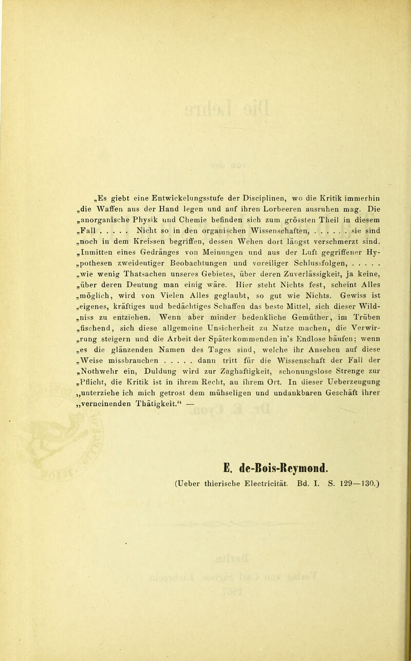 „Es giebt eine Entwickelnngsstufe der Disciplinen, wo die Kritik immerhin „die Waffen aus der Hand legen und auf ihren Lorbeeren ausruhen mag. Die „anorganische Physik und Chemie befinden sich zum grössten Theil in diesem „Fall Nicht so in den organischen Wissenschaften, sie sind „noch in dem Ivreissen begriffen, dessen Wehen dort längst verschmerzt sind. „Inmitten eines Gedränges von Meinungen und aus der Luft, gegriffener Hy- pothesen zweideutiger Beobachtungen und voreiliger Schlussfolgen, „wie wenig Thatsachen unseres Gebietes, über deren Zuverlässigkeit, ja keine, „über deren Deutung man einig wäre. Hier steht Nichts fest, scheint Alles „möglich, wird von Vielen Alles geglaubt, so gut wie Nichts. Gewiss ist „eigenes, kräftiges und bedächtiges Schaffen das beste Mittel, sich dieser Wild- piss zu entziehen. Wenn aber minder bedenkliche Gemüther, im Trüben „fischend, sich diese allgemeine Unsicherheit zu Nutze machen, die Verwir- „rung steigern und die Arbeit der Späterkommenden ins Endlose häufen; wenn „es die glänzenden Namen des Tages sind, welche ihr Ansehen auf diese „Weise missbrauchen dann tritt für die Wissenschaft der Fall der „Nothwehr ein, Duldung wird zur Zaghaftigkeit, schonungslose Strenge zur „Pflicht, die Kritik ist in ihrem Recht, an ihrem Ort. In dieser Ueberzeugung ,,unterziehe ich mich getrost dem mühseligen und undankbaren Geschäft ihrer „verneinenden Thätigkeit.“ — E, de-Bois-Rcymond. (Ueber thierische Electricität. Bd. I. S. 129—130.)