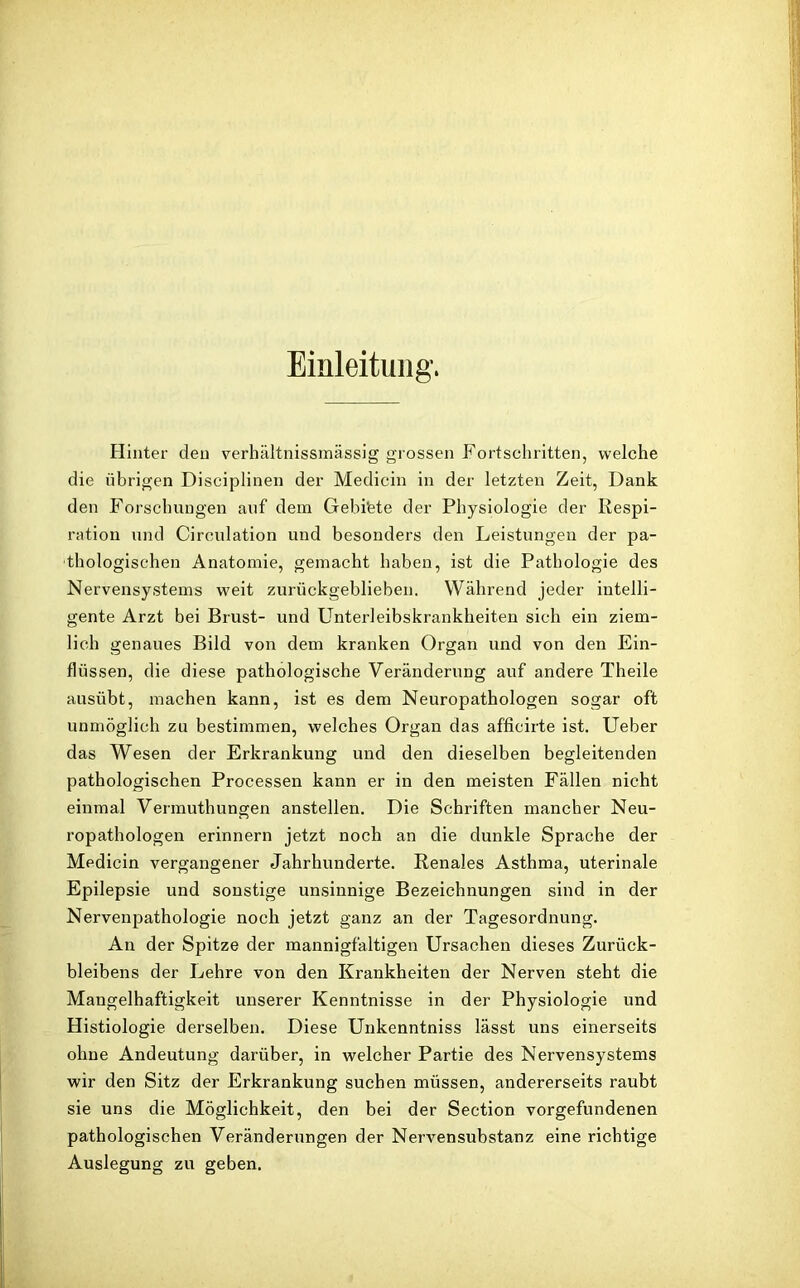 Einleitung. Hinter den verhältnissmässig grossen Fortschritten, welche die übrigen Disciplinen der Medicin in der letzten Zeit, Dank den Forschungen auf dem Gebi'ete der Physiologie der Respi- ration und Circulation und besonders den Leistungen der pa- thologischen Anatomie, gemacht haben, ist die Pathologie des Nervensystems weit zurückgeblieben. Während jeder intelli- gente Arzt bei Brust- und Unterleibskrankheiten sich ein ziem- lich genaues Bild von dem kranken Organ und von den Ein- flüssen, die diese pathologische Veränderung auf andere Theile ausübt, machen kann, ist es dem Neuropathologen sogar oft unmöglich zu bestimmen, welches Organ das afficirte ist. Ueber das Wesen der Erkrankung und den dieselben begleitenden pathologischen Processen kann er in den meisten Fällen nicht einmal Vermuthungen anstellen. Die Schriften mancher Neu- ropathologen erinnern jetzt noch an die dunkle Sprache der Medicin vergangener Jahrhunderte. Renales Asthma, uterinale Epilepsie und sonstige unsinnige Bezeichnungen sind in der Nervenpathologie noch jetzt ganz an der Tagesordnung. An der Spitze der mannigfaltigen Ursachen dieses Zurück- bleibens der Lehre von den Krankheiten der Nerven steht die Mangelhaftigkeit unserer Kenntnisse in der Physiologie und Histiologie derselben. Diese Unkenntniss lässt uns einerseits ohne Andeutung darüber, in welcher Partie des Nervensystems wir den Sitz der Erkrankung suchen müssen, andererseits raubt sie uns die Möglichkeit, den bei der Section Vorgefundenen pathologischen Veränderungen der Nervensubstanz eine richtige Auslegung zu geben.