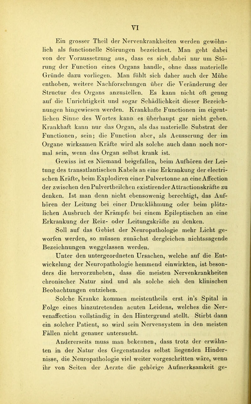 Ein grosser Theil der Nervenkrankheiten werden gewöhn- lich als functioneile Störungen bezeichnet. Man geht dabei von der Voraussetzung aus, dass es sich, dabei nur um Stö- rung der Function eines Organs handle, ohne dass materielle Gründe dazu vorliegen. Man fühlt sich daher auch der Mühe enthoben, weitere Nachforschungen über die Veränderung der Structur des Organs anzustellen. Es kann nicht oft genug auf die Unrichtigkeit und sogar Schädlichkeit dieser Bezeich- nungen hingewiesen werden. Krankhafte Functionen im eigent- lichen Sinne des Wortes kann es überhaupt gar nicht geben. Krankhaft kann nur das Organ, als das materielle Substrat der Functionen, sein; die Function aber, als Aeusserung der im Organe wirksamen Kräfte wTird als solche auch dann noch nor- mal sein, wenn das Organ selbst krank ist. Gewiss ist es Niemand beigefallen, beim Aufhören der Lei- tung des transatlantischen Kabels an eine Erkrankung der electri- schen Kräfte, beim Explodiren einer Pulvertonne an eine Affection der zwischen denPulvertheilchen existirender Attractionskräfte zu denken. Ist man denn nicht ebensowenig berechtigt, das Auf- hören der Leitung bei einer Drucklähmung oder beim plötz- lichen Ausbruch der Krämpfe bei einem Epileptischen an eine Erkrankung der Reiz- oder Leitungskräfte zu denken. Soll auf das Gebiet der Neuropathologie mehr Licht ge- worfen werden, so müssen zunächst dergleichen nichtssagende Bezeichnungen weggelassen werden. Unter den untergeordneten Ursachen, welche auf die Ent- wickelung der Neuropathologie hemmend einwirkten, ist beson- ders die hervorzuheben, dass die meisten Nervenkrankheiten chronischer Natur sind und als solche sich den klinischen Beobachtungen entziehen. Solche Kranke kommen meistentheils erst in’s Spital in Folge eines hinzutretenden acuten Leidens, welches die Ner- venaffection vollständig in den Hintergrund stellt. Stirbt dann ein solcher Patient, so wird sein Nervensystem in den meisten Fällen nicht genauer untersucht. Andererseits muss man bekennen, dass trotz der erwähn- ten in der Natur des Gegenstandes selbst liegenden Hinder- nisse, die Neuropathologie viel weiter vorgeschritten wäre, wenn ihr von Seiten der Aerzte die gehörige Aufmerksamkeit ge-