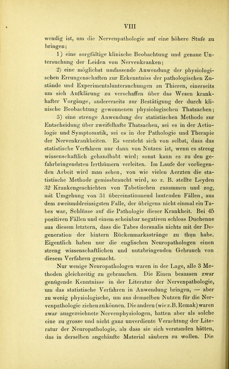 wendig ist, um die Nervenpathologie auf eine höhere Stufe zu bringen; 1) eine sorgfältige klinische Beobachtung und genaue Un- tersuchung der Leiden von Nervenkranken; 2) eine möglichst umfassende Anwendung der physiologi- schen Errungenschaften zur Erkenntniss der pathologischen Zu- stände und Experimentaluntersuchungen an Thieren, einerseits um sich Aufklärung zu verschaffen über das Wesen krank- hafter Vorgänge, andererseits zur Bestätigung der durch kli- nische Beobachtung gewonnenen physiologischen Thatsachen; 3) eine strenge Anwendung der statistischen Methode zur Entscheidung über zweifelhafte Thatsachen, sei es in der Aetio- logie und Symptomatik, sei es in der Pathologie und Therapie der Nervenkrankheiten. Es versteht sich von selbst, dass das statistische Verfahren nur dann von Nutzen ist, wenn es streng wissenschaftlich gehandhabt wird; sonst kann es zu den ge- fahrbringendsten Irrthümern verleiten. Im Laufe der vorliegen- den Arbeit wird man sehen, von wie vielen Aerzten die sta- tistische Methode gemissbraucht wird, so z. B. stellte Leyden 32 Krankengeschichten von Tabetischen zusammen und zog, mit Umgehung von 31 übereinstimmend lautenden Fällen, aus dem zweiunddreissigsten Falle, der übrigens nicht einmal ein Ta- bes war, Schlüsse auf die Pathologie dieser Krankheit. Bei 45 positiven Fällen und einem scheinbar negativen schloss Duchenne aus diesem letztern, dass die Tabes dorsualis nichts mit der De- generation der hintern Rückenmarksstränge zu thun habe. Eigentlich haben nur die englischen Neuropathologen einen streng wissenschaftlichen und nutzbringenden Gebrauch von diesem Verfahren gemacht. Nur wenige Neuropathologen waren in der Lage, alle 3 Me- thoden gleichzeitig zu gebrauchen. Die Einen besassen zwar genügende Kenntnisse in der Literatur der Nervenpathologie, um das statistische Verfahren in Anwendung bringen, — aber zu wenig physiologische, um aus demselben Nutzen für die Ner- venpathologie ziehen zu können. Die andern (wie z.B. Remak) waren zwar ausgezeichnete Nervenphysiologen, hatten aber als solche eine zu grosse und nicht ganz unverdiente Verachtung der Lite- ratur der Neuropathologie, als dass sie sich verstanden hätten, das in derselben angehäufte Material säubern zu wollen. Die