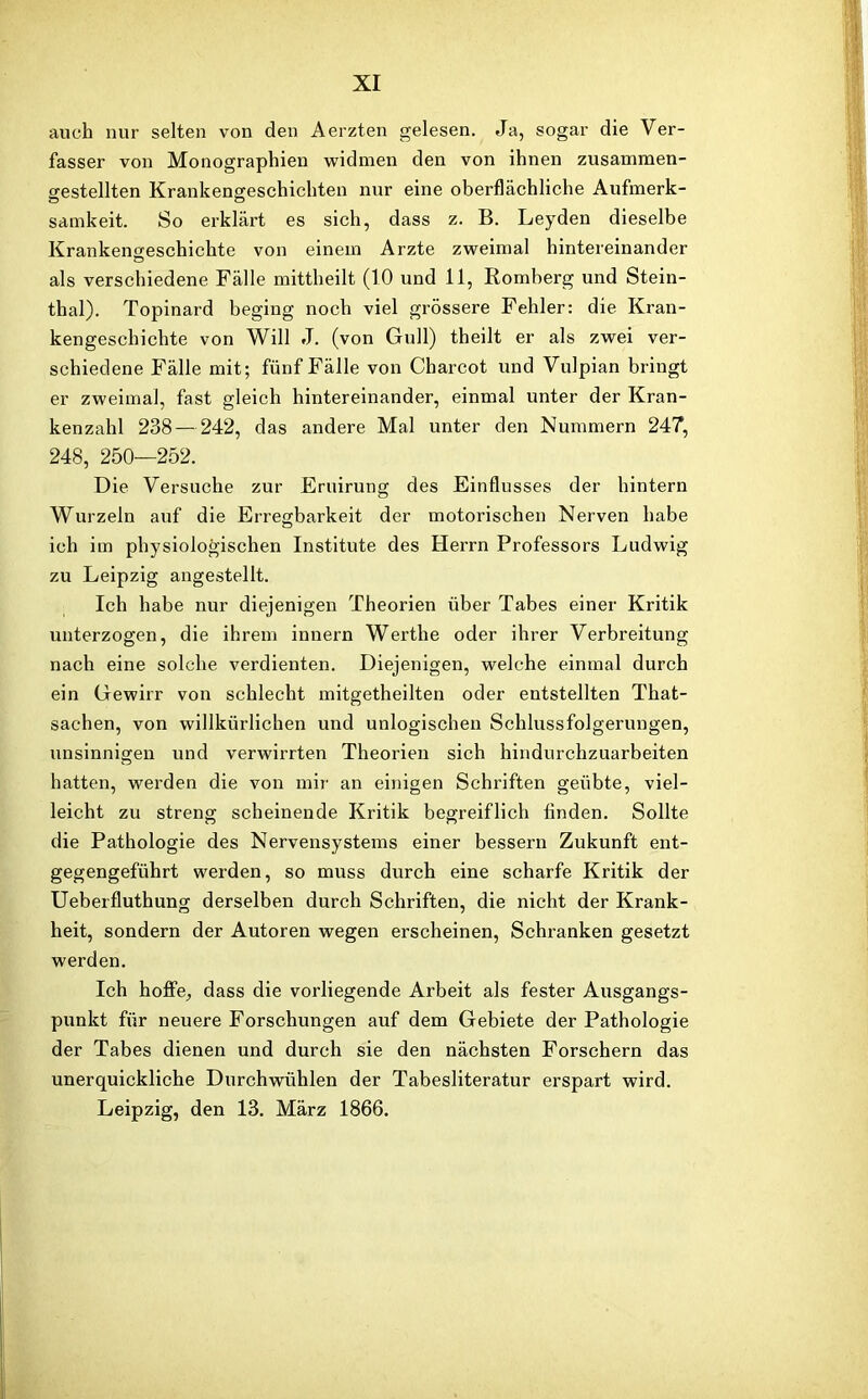 auch nur selten von den Aerzten gelesen. Ja, sogar die Ver- fasser von Monographien widmen den von ihnen zusammen- gestellten Krankengeschichten nur eine oberflächliche Aufmerk- samkeit. So erklärt es sich, dass z. B. Leyden dieselbe Krankengeschichte von einem Arzte zweimal hintereinander Ö als verschiedene Fälle mittheilt (1.0 und 11, Romberg und Stein- thal). Topinard beging noch viel grössere Fehler: die Kran- kengeschichte von Will J. (von Gull) theilt er als zwei ver- schiedene Fälle mit; fünf Fälle von Charcot und Vulpian bringt er zweimal, fast gleich hintereinander, einmal unter der Kran- kenzahl 238 — 242, das andere Mal unter den Nummern 247, 248, 250—252. Die Versuche zur Eruirung des Einflusses der hintern Wurzeln auf die Erregbarkeit der motorischen Nerven habe ich im physiologischen Institute des Herrn Professors Ludwig zu Leipzig angestellt. Ich habe nur diejenigen Theorien über Tabes einer Kritik unterzogen, die ihrem innern Werthe oder ihrer Verbreitung nach eine solche verdienten. Diejenigen, welche einmal durch ein Gewirr von schlecht mitgetheilten oder entstellten That- sachen, von willkürlichen und unlogischen Schlussfolgerungen, unsinnigen und verwirrten Theorien sich hindurchzuarbeiten hatten, werden die von mir an einigen Schriften geübte, viel- leicht zu streng scheinende Kritik begreiflich finden. Sollte die Pathologie des Nervensystems einer bessern Zukunft ent- gegengeführt werden, so muss durch eine scharfe Kritik der Ueberfluthung derselben durch Schriften, die nicht der Krank- heit, sondern der Autoren wegen erscheinen, Schranken gesetzt werden. Ich hoffe, dass die vorliegende Arbeit als fester Ausgangs- punkt für neuere Forschungen auf dem Gebiete der Pathologie der Tabes dienen und durch sie den nächsten Forschern das unerquickliche Durchwühlen der Tabesliteratur erspart wird. Leipzig, den 13. März 1866.