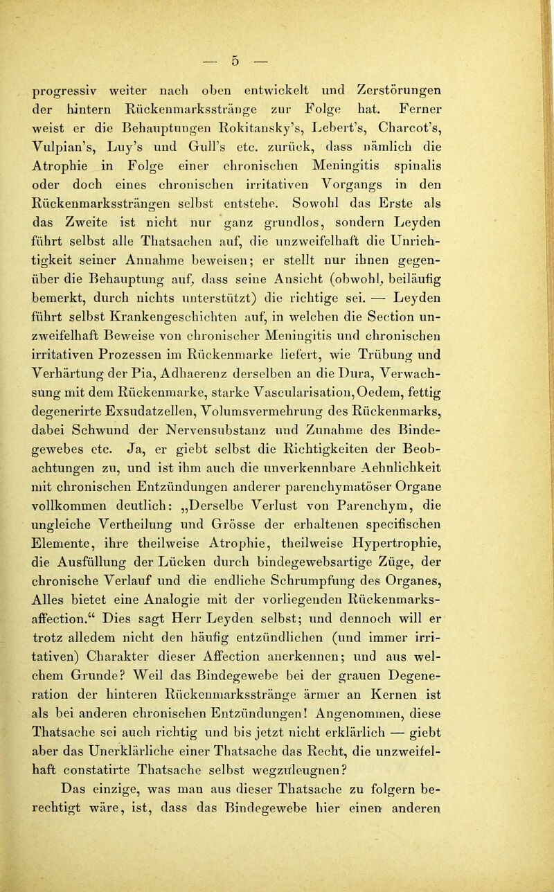 progressiv weiter nach oben entwickelt und Zerstörungen der hintern Rückenmarksstränge zur Folge hat. Ferner weist er die Behauptungen Rokitansky’s, Lebert’s, Charcot’s, Vulpian’s, Luy’s und Gull’s etc. zurück, dass nämlich die Atrophie in Folge einer chronischen Meningitis spinalis oder doch eines chronischen irritativen Vorgangs in den Rückenmarkssträngen seihst entstehe. Sowohl das Erste als das Zweite ist nicht nur ganz grundlos, sondern Leyden führt selbst alle Tliatsachen auf, die unzweifelhaft die Unrich- tigkeit seiner Annahme beweisen; er stellt nur ihnen gegen- über die Behauptung auf, dass seine Ansicht (obwohl, beiläufig bemerkt, durch nichts unterstützt) die richtige sei. — Leyden führt selbst Krankengeschichten auf, in welchen die Section un- zweifelhaft Beweise von chronischer Meningitis und chronischen irritativen Prozessen im Rückenmarke liefert, wie Trübung und Verhärtung der Pia, Adhaerenz derselben an die Dura, Verwach- süng mit dem Rückenmarke, starke Vascularisation,Oedem, fettig degenerirte Exsudatzellen, Volumsvermehrung des Rückenmarks, dabei Schwund der Nervensubstanz und Zunahme des Binde- gewebes etc. Ja, er giebt selbst die Richtigkeiten der Beob- achtungen zu, und ist ihm auch die unverkennbare Aehnlichkeit mit chronischen Entzündungen anderer parenchymatöser Organe vollkommen deutlich: „Derselbe Verlust von Parenchym, die ungleiche Vertheilung und Grösse der erhaltenen specifischen Elemente, ihre theilweise Atrophie, theilweise Hypertrophie, die Ausfüllung der Lücken durch bindegewebsartige Züge, der chronische Verlauf und die endliche Schrumpfung des Organes, Alles bietet eine Analogie mit der vorliegenden Rückenmarks- affection.“ Dies sagt Herr Leyden selbst; und dennoch will er trotz alledem nicht den häufig entzündlichen (und immer irri- tativen) Charakter dieser Affection anerkennen; und aus wel- chem Grunde? Weil das Bindegewebe bei der grauen Degene- ration der hinteren Rückenmarksstränge ärmer an Kernen ist als bei anderen chronischen Entzündungen! Angenommen, diese Thatsache sei auch richtig und bis jetzt nicht erklärlich — giebt aber das Unerklärliche einer Thatsache das Recht, die unzweifel- haft constatirte Thatsache selbst wegzuleugnen? Das einzige, was man aus dieser Thatsache zu folgern be- rechtigt wäre, ist, dass das Bindegewebe hier einen anderen