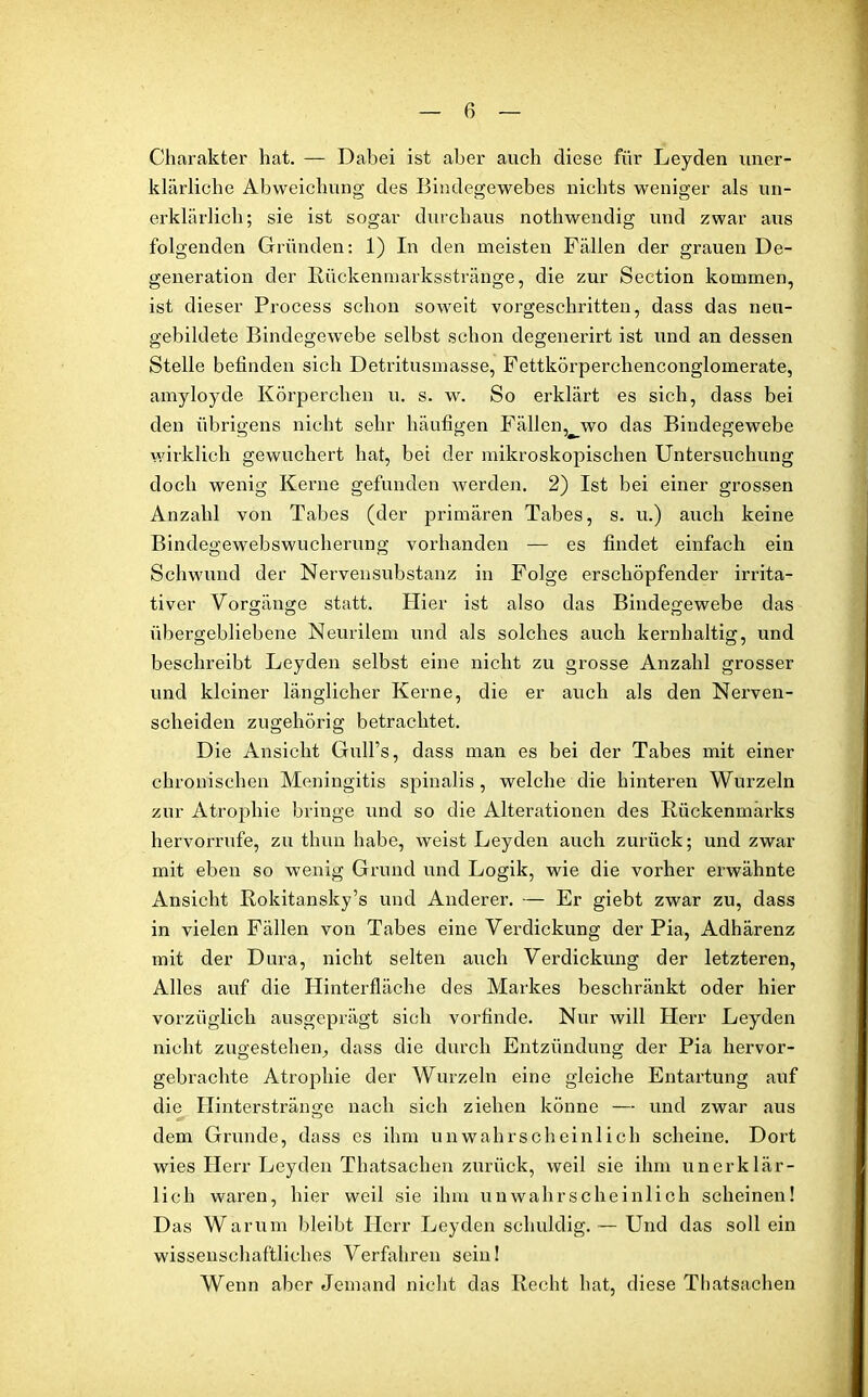 Charakter hat. — Dabei ist aber auch diese für Leyden uner- klärliche Abweichung des Bindegewebes nichts weniger als un- erklärlich; sie ist sogar durchaus nothwendig und zwar aus folgenden Gründen: 1) In den meisten Fällen der grauen De- generation der Rückenmarksstränge, die zur Section kommen, ist dieser Process schon soweit vorgeschritten, dass das neu- gebildete Bindegewebe selbst schon degenerirt ist und an dessen Stelle befinden sich Detritusmasse, Fettkörperchenconglomerate, amyloyde Körperchen u. s. w. So erklärt es sich, dass bei den übrigens nicht sehr häufigen Fällenvwo das Bindegewebe wirklich gewuchert hat, bet der mikroskopischen Untersuchung doch wenig Kerne gefunden werden. 2) Ist bei einer grossen Anzahl von Tabes (der primären Tabes, s. u.) auch keine Bindegewebswucherung vorhanden — es findet einfach ein Schwund der Nervensubstanz in Folge erschöpfender irrita- tiver Vorgänge statt. Hier ist also das Bindegewebe das übergebliebene Neurilem und als solches auch kernhaltig, und beschreibt Leyden selbst eine nicht zu grosse Anzahl grosser und kleiner länglicher Kerne, die er auch als den Nerven- scheiden zugehörig betrachtet. Die Ansicht Gull’s, dass man es bei der Tabes mit einer chronischen Meningitis spinalis , welche die hinteren Wurzeln zur Atrophie bringe und so die Alterationen des Rückenmarks hervorrufe, zu thun habe, weist Leyden auch zurück; und zwar mit eben so wenig Grund und Logik, wie die vorher erwähnte Ansicht Rokitansky’s und Anderer. — Er giebt zwar zu, dass in vielen Fällen von Tabes eine Verdickung der Pia, Adhärenz mit der Dura, nicht selten auch Verdickung der letzteren, Alles auf die Hinterfläche des Markes beschränkt oder hier vorzüglich ausgeprägt sich vorfinde. Nur will Herr Leyden nicht zugestehen, dass die durch Entzündung der Pia hervor- gebrachte Atrojdiie der Wurzeln eine gleiche Entartung auf die Hinterstränge nach sich ziehen könne — und zwar aus dem Grunde, dass es ihm unwahrscheinlich scheine. Dort wies Herr Leyden Thatsachen zurück, weil sie ihm unerklär- lich waren, hier weil sie ihm unwahrscheinlich scheinen! D as Warum bleibt Herr Leyden schuldig. — Und das soll ein wissenschaftliches Verfahren sein! Wenn aber Jemand nicht das Recht hat, diese Thatsachen