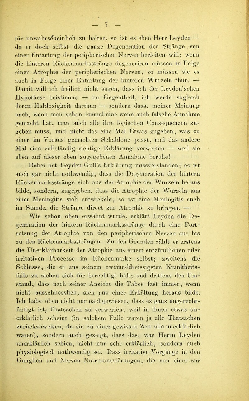 für unwahrscheinlich zu halten, so ist es eben Herr Leyden — da er doch selbst die ganze Degeneration der Stränge von einer Entartung der peripherischen Nerven herleiten will; wenn die hinteren Rückenmarksstränge degeneriren müssen in Folge einer Atrophie der peripherischen Nerven, so müssen sie es auch in Folge einer Entartung der hinteren Wurzeln thun. — Damit will ich freilich nicht sagen, dass ich der Leyden'schen Hypothese beistimme — im Gegentheil, ich werde sogleich deren Haltlosigkeit darthun — sondern dass, meiner Meinung nach, wenn man schon einmal eine wenn auch falsche Annahme gemacht hat, man auch alle ihre logischen Consequenzen zu- geben muss, und nicht das eine Mal Etwas zugeben, was zu einer im Voraus gemachten Schablone passt, und das andere Mal eine vollständig richtige Erklärung verwerfen —• weil sie eben auf dieser eben zugegebenen Annahme beruhe! Dabei hat Leyden Gull’s Erklärung missverstanden; es ist auch gar nicht nothwendig, dass die Degeneration der hintern Rückenmarksstränge sich aus der Atrophie der Wurzeln heraus bilde, sondern, zugegeben, dass die Atrophie der Wurzeln aus einer Meningitis sich entwickele, so ist eine Meningitis auch im Stande, die Stränge direct zur Atrophie zu bringen. — Wie schon oben erwähnt wurde, erklärt Leyden die De- generation der hintern Rückenmarksstränge durch eine Fort- Setzung der Atrophie von den peripherischen Nerven aus bis zu den Rückenmarkssträngen. Zu den Gründen zählt er erstens die Unerklärbarkeit der Atrophie aus einem entzündlichen oder irritativen Processe im Rückenmarke selbst; zweitens die Schlüsse, die er aus seinem zweiunddreissigsten Krankheits- fälle zu ziehen sich für berechtigt hält; und drittens den Um- stand, dass nach seiner Ansicht die Tabes fast immer, wenn nicht ausschliesslich, sich aus einer Erkältung heraus bilde. Ich habe oben nicht nur nachgewiesen, dass es ganz ungerecht- fertigt ist, Thatsaclien zu verwerfen, weil in ihnen etwas un- erklärlich scheint (in solchem Falle wären ja alle Tliatsachen zurückzuweisen, da sie zu einer gewissen Zeit alle unerklärlich waren), sondern auch gezeigt, dass das, was Herrn Leyden unerklärlich schien, nicht nur sehr erklärlich, sondern auch physiologisch nothwendig sei. Dass irritative Vorgänge in den Ganglien und Nerven Nutritionsstörungen, die von einer zur