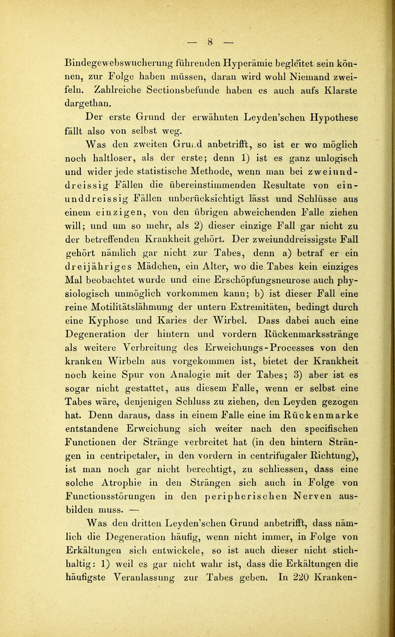 Bindegewebswucherung führenden Hyperämie begleitet sein kön- nen, zur Folge haben müssen, daran wird wohl Niemand zwei- feln. Zahlreiche Sectionsbefunde haben es auch aufs Klarste dargethan. Der erste Grund der erwähnten Leyden’schen Hypothese fällt also von selbst weg. Was den zweiten Grund anbetrifft, so ist er wo möglich noch haltloser, als der erste; denn 1) ist es ganz unlogisch und wider jede statistische Methode, wenn man bei zweiund- dreissig Fällen die übereinstimmenden Resultate von ein- unddreissig Fällen unberücksichtigt lässt und Schlüsse aus einem einzigen, von den übrigen abweichenden Falle ziehen will; und um so mehr, als 2) dieser einzige Fall gar nicht zu der betreffenden Krankheit gehört. Der zweiunddreissigste Fall gehört nämlich gar nicht zur Tabes, denn a) betraf er ein dreijähriges Mädchen, ein Alter, wo die Tabes kein einziges Mal beobachtet wurde und eine Erschöpfungsneurose auch phy- siologisch unmöglich Vorkommen kann; b) ist dieser Fall eine reine Motilitätslähmung der untern Extremitäten, bedingt durch eine Kyphose und Karies der Wirbel. Dass dabei auch eine Degeneration der hintern und vordem Rückenmarksstränge als weitere Verbreitung des Erweichungs-Processes von den kranken Wirbeln aus vorgekommen ist, bietet der Krankheit noch keine Spur von Analogie mit der Tabes; 3) aber ist es sogar nicht gestattet, aus diesem Falle, wenn er selbst eine Tabes wäre, denjenigen Schluss zu ziehen, den Leyden gezogen hat. Denn daraus, dass in einem Falle eine im Rückenmarke entstandene Erweichung sich weiter nach den specifischen Functionen der Stränge verbreitet hat (in den hintern Strän- gen in centripetaler, in den vordem in centrifugaler Richtung), ist man noch gar nicht berechtigt, zu schliessen, dass eine solche Atrophie in den Strängen sich auch in Folge von Functiousstörungen in den peripherischen Nerven aus- bilden muss. — Was den dritten Leyden’schen Grund anbetrifft, dass näm- lich die Degeneration häufig, wenn nicht immer, in Folge von Erkältungen sich entwickele, so ist auch dieser nicht stich- haltig: 1) weil es gar nicht wahr ist, dass die Erkältungen die häufigste Veranlassung zur Tabes geben. In 220 Kranken-