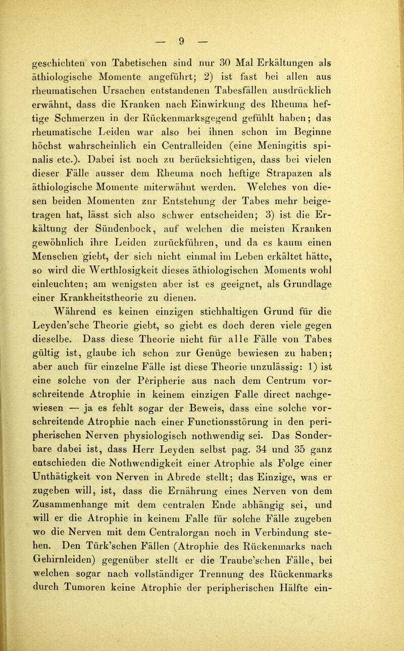 geschichten von Tabetischen sind nur 30 Mal Erkältungen als äthiologische Momente angeführt; 2) ist fast bei allen aus rheumatischen Ursachen entstandenen Tabesfällen ausdrücklich erwähnt, dass die Kranken nach Einwirkung des Rheuma hef- tige Schmerzen in der Rückenmarksgegend gefühlt haben; das rheumatische Leiden war also hei ihnen schon im Beginne höchst wahrscheinlich ein Centralleiden (eine Meningitis spi- nalis etc.). Dabei ist noch zu berücksichtigen, dass bei vielen dieser Fälle ausser dem Rheuma noch heftige Strapazen als äthiologische Momente miterwähnt werden. Welches von die- sen beiden Momenten zur Entstehung der Tabes mehr beige- tragen hat, lässt sich also schwer entscheiden; 3) ist die Er- kältung der Sündenbock, auf welchen die meisten Kranken gewöhnlich ihre Leiden zurückführen, und da es kaum einen Menschen giebt, der sich nicht einmal im Leben erkältet hätte, so wird die Werthlosigkeit dieses äthiologischen Moments wohl einleuchten; am wenigsten aber ist es geeignet, als Grundlage einer Krankheitstheorie zu dienen. Während es keinen einzigen stichhaltigen Grund für die Leyden’sche Theorie giebt, so giebt es doch deren viele gegen dieselbe. Dass diese Theorie nicht für alle Fälle von Tabes gültig ist, glaube ich schon zur Genüge bewiesen zu haben; aber auch für einzelne Fälle ist diese Theorie unzulässig: 1) ist eine solche von der Peripherie aus nach dem Centrum vor- schreitende Atrophie in keinem einzigen Falle direct nachge- wiesen — ja es fehlt sogar der Beweis, dass eine solche vor- schreitende Atrophie nach einer Functionsstörung in den peri- pherischen Nerven physiologisch nothwendig sei. Das Sonder- bare dabei ist, dass Herr Leyden selbst pag. 34 und 35 ganz entschieden die Nothwendigkeit einer Atrophie als Folge einer Unthätigkeit von Nerven in Abrede stellt; das Einzige, was er zugeben will, ist, dass die Ernährung eines Nerven von dem Zusammenhänge mit dem centralen Ende abhängig sei, und will er die Atrophie in keinem Falle für solche Fälle zugeben wo die Nerven mit dem Centralorgan noch in Verbindung ste- hen. Den Türk’schen Fällen (Atrophie des Rückenmarks nach Gehirnleiden) gegenüber stellt er die Traube’sclien Fälle, bei welchen sogar nach vollständiger Trennung des Rückenmarks durch Tumoren keine Atrophie der peripherischen Hälfte ein-