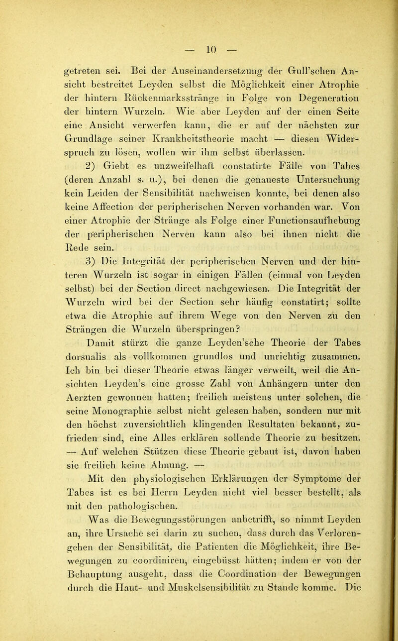 getreten sei. Bei der Auseinandersetzung der Gull’schen An- sicht bestreitet Leyden selbst die Möglichkeit einer Atrophie der hintern Rückenmarksstränge in Folge von Degeneration der hintern Wurzeln. Wie aber Leyden auf der einen Seite eine Ansicht verwerfen kann, die er auf der nächsten zur Grundlage seiner Krankheitstheorie macht — diesen Wider- spruch zu lösen, wollen wir ihm selbst überlassen. 2) Giebt es unzweifelhaft constatirte Fälle von Tabes (deren Anzahl s. u.), bei denen die genaueste Untersuchung kein Leiden der Sensibilität nachweisen konnte, bei denen also keine Affection der peripherischen Nerven vorhanden war. Von einer Atrophie der Stränge als Folge einer Functionsaufhebung der peripherischen Nerven kann also bei ihnen nicht die Rede sein. 3) Die Integrität der peripherischen Nerven und der hin- teren Wurzeln ist sogar in einigen Fällen (einmal von Leyden selbst) bei der Seetion direct nachgewiesen. Die Integrität der Wurzeln wird bei der Seetion sehr häufig constatirt; sollte etwa die Atrophie auf ihrem Wege von den Nerven zu den Strängen die Wurzeln überspringen? Damit stürzt die ganze Leyden’sche Theorie der Tabes dorsualis als vollkommen grundlos und unrichtig zusammen. Ich bin bei dieser Theorie etwas länger verweilt, weil die An- sichten Leyden’s eine grosse Zahl von Anhängern unter den Aerzten gewonnen hatten; freilich meistens unter solchen, die seine Monographie selbst nicht gelesen haben, sondern nur mit den höchst zuversichtlich klingenden Resultaten bekannt, zu- frieden sind, eine Alles erklären sollende Theorie zu besitzen. — Auf welchen Stützen diese Theorie gebaut ist, davon haben sie freilich keine Ahnung. — Mit den physiologischen Erklärungen der Symptome der Tabes ist es bei Herrn Leyden nicht viel besser bestellt, als mit den pathologischen. Was die Bewegungsstörungen anbetrilft, so nimmt Leyden an, ihre Ursache sei darin zu suchen, dass durch das Verloren- gehen der Sensibilität, die Patienten die Möglichkeit, ihre Be- wegungen zu coordiniren, eingebiisst hätten; indem er von der Behauptung ausgeht, dass die Coordination der Bewegungen durch die Plaut- und Muskelsensibilität zu Stande komme. Die