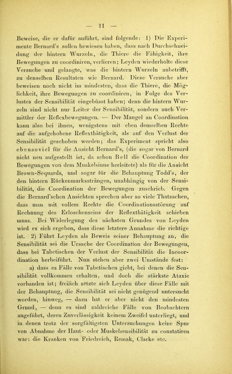 Beweise, die er dafür anführt, sind folgende: 1) Die Experi- mente Bernard’s sollen bewiesen haben, dass nach Durchsehnei- dung der hintern Wurzeln, die Thiere die Fähigkeit, ihre Bewegungen zu coordiniren, verlieren; Leyden wiederholte diese Versuche und gelangte, was die hintern Wurzeln anbetrifft, zu denselben Resultaten wie Bernard. Diese Versuche aber beweisen noch nicht im mindesten, dass die Thiere, die Mög- lichkeit, ihre Bewegungen zu coordiniren, in Folge des Ver- lustes der Sensibilität eingebüsst haben; denn die hintern Wur- zeln sind nicht nur Leiter der Sensibilität, sondern auch Ver- mittler der Reflexbewegungen. — Der Mangel an Coordination kann also bei ihnen, wenigstens mit eben demselben Rechte auf die aufgehobene Reflexthätigkeit, als auf den Verlust der Sensibilität geschoben werden; das Experiment spricht also ebensoviel für die Ansicht Bernard’s, (die sogar von Bernard nicht neu aufgestellt ist, da schon Bell die Coordination der Bewegungen von dem Muskelsinne herleitete) als für die Ansicht Brown-Sequards, und sogar für die Behauptung Todd’s, der den hintern Rückenmarkssträngen, unabhängig von der Sensi- bilität, die Coordination der Bewegungen zuschrieb. Gegen die Bernard’sehen Ansichten sprechen aber so viele Thatsachen, dass man mit vollem Rechte die Coordinationsstörung auf Rechnung des Erloschenseins der Reflexthätigkeit schieben muss. Bei Widerlegung des nächsten Grundes von Leyden wird es sich ergeben, dass diese letztere Annahme die richtige ist. 2) Führt Leyden als Beweis seiner Behauptung an, die Sensibilität sei die Ursache der Coordination der Bewegungen, dass bei Tabetischen der Verlust der Sensibilität die Incoor- dination herbeiführt. Nun stehen aber zwei Umstände fest: a) dass es Fälle von Tabetischen giebt, bei denen die Sen- sibilität vollkommen erhalten, und doch die stärkste Ataxie vorhanden ist; freilich setzte sich Leyden über diese Fälle mit der Behauptung, die Sensibilität sei nicht genügend untersucht worden, hinweg, — dazu hat er aber nicht den mindesten Grund, — denn es sind zahlreiche Fälle von Beobachtern angeführt, deren Zuverlässigkeit keinem Zweifel unterliegt, und in denen trotz der sorgfältigsten Untersuchungen keine Spur von Abnahme der Haut- oder Muskelsensibilität zu constatiren war: die Kranken von Friedreich, Remak, Clarke etc.