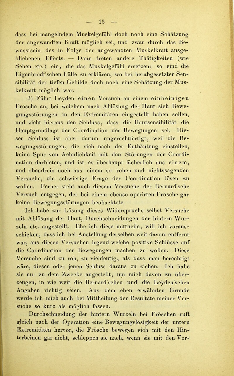 dass bei mangelndem Muskelgefühl doch noch eine Schätzung der angewandten Kraft möglich sei, und zwar durch das Be- wusstsein des in Folge der angewandten Muskelkraft ausge- bliebenen Effects. — Dann treten andere Thätigkeiten (wie Sehen etc.) ein, die das Muskelgefühl ersetzen; so sind die Eigenbrodt’sclien Fälle zu erklären, wo bei herabgesetzter Sen- sibilität der tiefen Gebilde doch noch eine Schätzung der Mus- kelkraft möglich war. 3) Führt Leyden einen Versuch an einem einbeinigen Frosche an, bei welchem nach Ablösung der Haut sich Bewe- gungsstörungen in den Extremitäten eingestellt haben sollen, und zieht hieraus den Schluss, dass die Hautsensibilität die Hauptgrundlage der Coordination der Bewegungen sei. Die- ser Schluss ist aber darum ungerechtfertigt, weil die Be- wegungsstörungen, die sich nach der Enthäutung einstellen, keine Spur von Aehnlichkeit mit den Störungen der Coordi- nation darbieten, und ist es überhaupt lächerlich aus einem, und obendrein noch aus einem so rohen und nichtssagenden Versuche, die schwierige Frage der Coordination lösen zu wollen. Ferner steht auch diesem Versuche der Bernard’sche Versuch entgegen, der bei einem ebenso operirten Frosche gar keine Bewegungsstörungen beobachtete. Ich habe zur Lösung dieses Widerspruchs selbst Versuche mit Ablösung der Haut, Durchschneidungen der hintern Wur- zeln etc. angestellt. Ehe ich diese mittheile, will ich voraus- schicken, dass ich bei Anstellung derselben weit davon entfernt war, aus diesen Versuchen irgend welche positive Schlüsse auf die Coordination der Bewegungen machen zu wollen. Diese Versuche sind zu roh, zu vieldeutig, als dass man berechtigt wäre, diesen oder jenen Schluss daraus zu ziehen. Ich habe sie nur zu dem Zwecke angestellt, um mich davon zu über- zeugen, in wie weit die Bernard’schen und die Leyden’schen Angaben richtig seien. Aus dem eben erwähnten Grunde werde ich mich auch bei Mittheilung der Resultate meiner Ver- suche so kurz als möglich fassen. Durchschneidung der hintern Wurzeln bei Fröschen ruft gleich nach der Operation eine Bewegungslosigkeit der untern Extremitäten hervor, die Frösche bewegen sich mit den Hin- terbeinen gar nicht, schleppen sie nach, wenn sie mit den Vor-