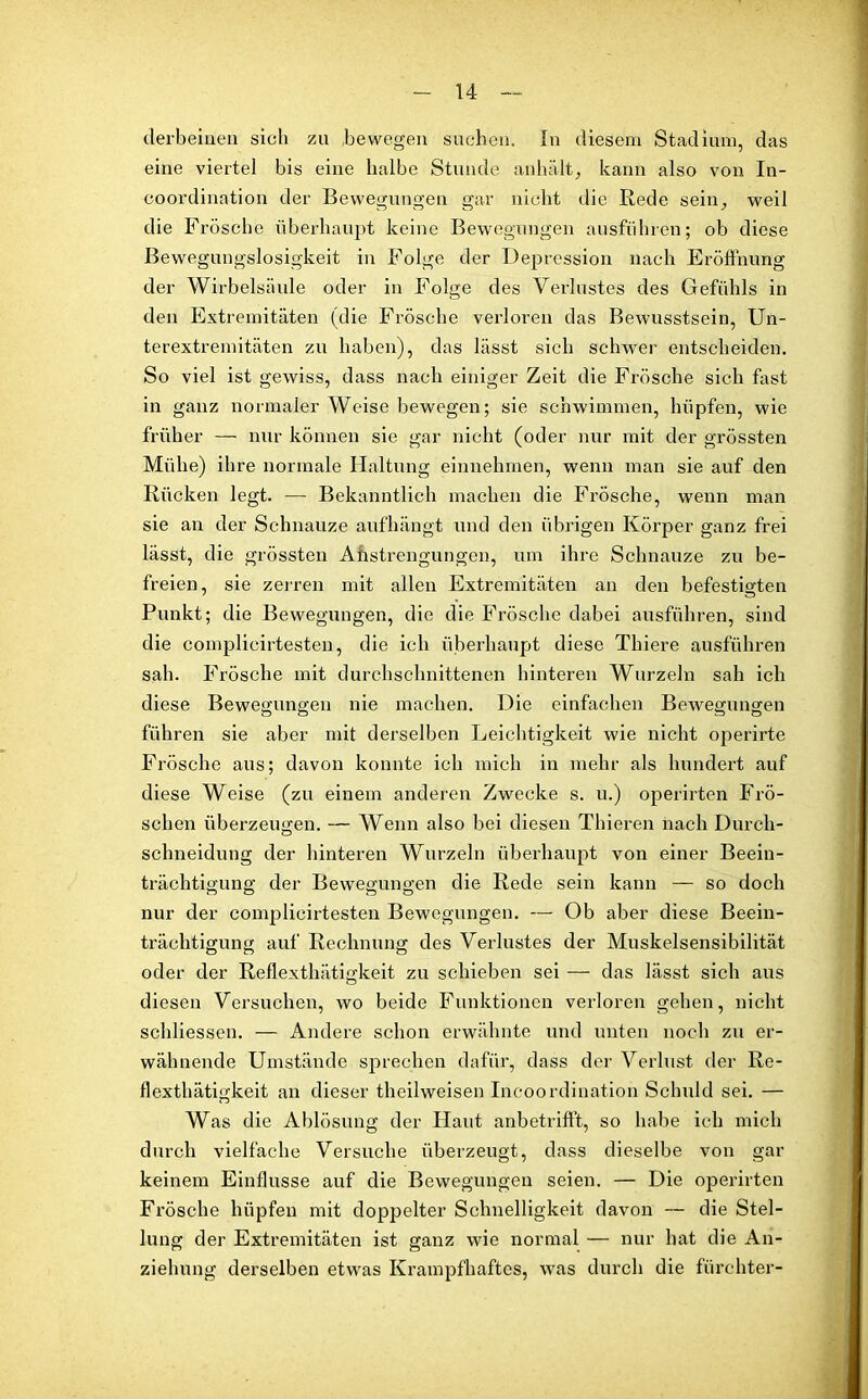 clerbeiaen sich zu .bewegen suchen. In diesem Stadium, das eine viertel bis eine halbe Stunde anhält, kann also von In- coordination der Bewegungen gar nicht die Bede sein, weil die Frösche überhaupt keine Bewegungen ausführen; ob diese Bewegungslosigkeit in Folge der Depression nach Eröffnung der Wirbelsäule oder in Folge des Verlustes des Gefühls in den Extremitäten (die Frösche verloren das Bewusstsein, Un- terextremitäten zu haben), das lässt sich schwer entscheiden. So viel ist gewiss, dass nach einiger Zeit die Frösche sich fast in ganz normaler Weise bewegen; sie schwimmen, hüpfen, wie früher — nur können sie gar nicht (oder nur mit der grössten Mühe) ihre normale Haltung einnehmen, wenn man sie auf den Rücken legt. — Bekanntlich machen die Frösche, wenn man sie an der Schnauze aufhängt und den übrigen Körper ganz frei lässt, die grössten Anstrengungen, um ihre Schnauze zu be- freien, sie zerren mit allen Extremitäten an den befestigten Punkt; die Bewegungen, die die Frösche dabei ausführen, sind die complicirtesten, die ich überhaupt diese Thiere ausführen sah. Frösche mit durchschnittenen hinteren Wurzeln sah ich diese Bewegungen nie machen. Die einfachen Bewegungen führen sie aber mit derselben Leichtigkeit wie nicht operirte Frösche aus; davon konnte ich mich in mehr als hundert auf diese Weise (zu einem anderen Zwecke s. u.) operirten Frö- schen überzeugen. — Wenn also bei diesen Thieren nach Durch- schneidung der hinteren Wurzeln überhaupt von einer Beein- trächtigung der Bewegungen die Rede sein kann — so doch nur der complicirtesten Bewegungen. — Ob aber diese Beein- trächtigung auf Rechnung des Verlustes der Muskelsensibilität oder der Reflexthätigkeit zu schieben sei — das lässt sich aus diesen Versuchen, wo beide Funktionen verloren gehen, nicht schliessen. — Andere schon erwähnte und unten noch zu er- wähnende Umstände sprechen dafür, dass der Verlust der Re- flexthätigkeit an dieser theilweisen Incoordination Schuld sei. — Was die Ablösung der Haut anbetrifft, so habe ich mich durch vielfache Versuche überzeugt, dass dieselbe von gar keinem Einflüsse auf die Bewegungen seien. — Die operirten Frösche hüpfen mit doppelter Schnelligkeit davon — die Stel- lung der Extremitäten ist ganz wie normal — nur hat die An- ziehung derselben etwas Krampfhaftes, was durch die fürchter-