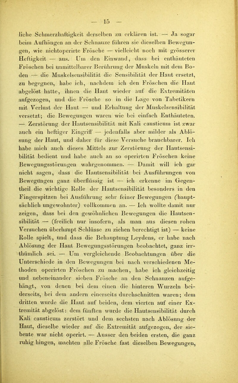 liehe Schmerzhaftigkeit derselben zu erklären ist. — Ja sogar beim Aufhängen an der Schnauze führen sie dieselben Bewegun- gen, wie nichtoperirte Frösche — vielleicht noch mit grösserer Heftigkeit — aus. Um den Einwand, dass bei enthäuteten Fröschen bei unmittelbarer Berührung der Muskeln mit dem Bo- den — die Muskelsensibilität die Sensibilität der Haut ersetzt, zu begegnen, habe ich, nachdem ich den Fröschen die Haut abcrelöst hatte, ihnen die Haut wieder auf die Extremitäten aufgezogen, und die Frösche so in die Lage von Tabetikern mit Verlust der Haut — und Erhaltung der Muskelsensibilität versetzt; die Bewegungen waren wie bei einfach Enthäuteten. — Zerstörung der Hautsensibilität mit Kali causticum ist zwar auch ein heftiger Eingriff — jedenfalls aber milder als Ablö- sung der Haut, und daher für diese Versuche brauchbarer. Ich habe mich auch dieses Mittels zur Zerstörung der Hautsensi- bilität bedient und habe auch an so operirten Fröschen keine Bewegungsstörungen wahrgenommen. — Damit will ich gar nicht sagen, dass die Hautsensibilität bei Ausführungen von Bewegungen ganz überflüssig ist — ich erkenne im Gegen- theil die wichtige Iiolle der Hautsensibilität besonders in den Fingerspitzen bei Ausführung sehr feiner Bewegungen ('haupt- sächlich ungewohnter) vollkommen an. — Ich wollte damit nur zeigen, dass bei den gewöhnlichen Bewegungen die Hautsen- sibilität — (freilich nur insofern, als man aus diesen rohen Versuchen überhaupt Schlüsse zu ziehen berechtigt ist) — keine Rolle spielt, und dass die Behauptung Leydens, er habe nach Ablösung der Haut Bewegungsstörungen beobachtet, ganz irr- thümlich sei. — Um vergleichende Beobachtungen über die Unterschiede in den Bewegungen bei nach verschiedenen Me- thoden operirten Fröschen zu machen, habe ich gleichzeitig und nebeneinander sieben Frösche an den Schnauzen aufge- hängt, von denen bei dem einen die hinteren Wurzeln bei- derseits, bei dem andern einerseits durchschnitten waren; dem dritten wurde die Haut auf beiden, dem vierten auf einer Ex- tremität abgelöst: dem fünften wurde die Hautsensibilität durch Kali causticum zerstört und dem sechsten nach Ablösung der Haut, dieselbe wieder auf die Extremität aufgezogen, der sie- bente war nicht operirt. — Ausser den beiden ersten, die ganz ruhig hingen, machten alle Frösche fast dieselben Bewegungen,
