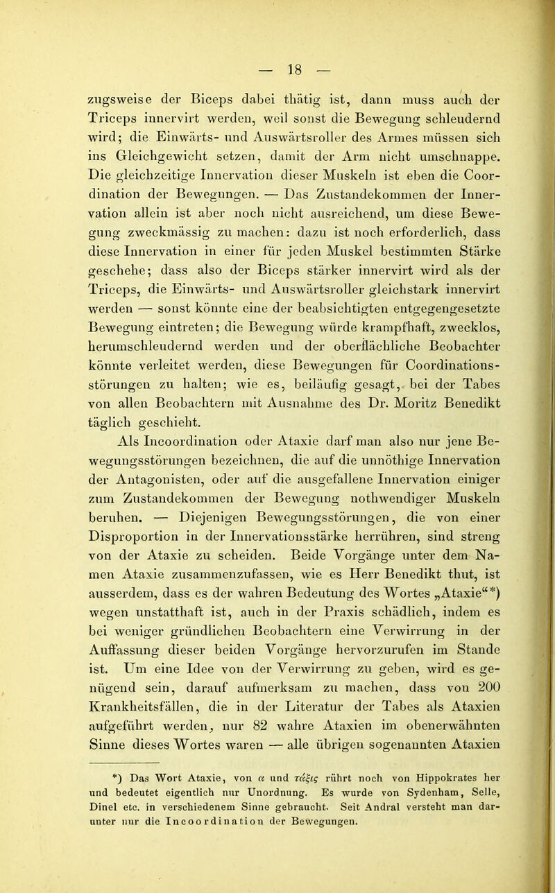 zugsweise der Biceps dabei thätig ist, dann muss auch der Triceps innervirt werden, weil sonst die Bewegung schleudernd wird; die Einwärts- und Auswärtsroller des Armes müssen sich ins Gleichgewicht setzen, damit der Arm nicht umschnappe. Die gleichzeitige Innervation dieser Muskeln ist eben die Coor- dination der Bewegungen. — Das Zustandekommen der Inner- vation allein ist aber noch nicht ausreichend, um diese Bewe- gung zweckmässig zu machen: dazu ist noch erforderlich, dass diese Innervation in einer für jeden Muskel bestimmten Stärke geschehe; dass also der Biceps stärker innervirt wird als der Triceps, die Einwärts- und Auswärtsroller gleichstark innervirt werden — sonst könnte eine der beabsichtigten entgegengesetzte Bewegung eintreten; die Bewegung würde krampfhaft, zwecklos, herumschleudernd werden und der oberflächliche Beobachter könnte verleitet werden, diese Bewegungen für Coordinations- störungen zu halten; wie es, beiläufig gesagt, bei der Tabes von allen Beobachtern mit Ausnahme des Dr. Moritz Benedikt täglich geschieht. Als Incoordination oder Ataxie darf man also nur jene Be- wegungsstörungen bezeichnen, die auf die unnöthige Innervation der Antagonisten, oder auf die ausgefallene Innervation einiger zum Zustandekommen der Bewegung nothwendiger Muskeln beruhen. — Diejenigen Bewegungsstörungen, die von einer Disproportion in der Innervationsstärke herrühren, sind streng von der Ataxie zu scheiden. Beide Vorgänge unter dem Na- men Ataxie zusammenzufassen, wie es Herr Benedikt thut, ist ausserdem, dass es der wahren Bedeutung des Wortes „Ataxie“*) wegen unstatthaft ist, auch in der Praxis schädlich, indem es bei weniger gründlichen Beobachtern eine Verwirrung in der Auffassung dieser beiden Vorgänge hervorzurufen im Stande ist. Um eine Idee von der Verwirrung zu geben, wird es ge- nügend sein, darauf aufmerksam zu machen, dass von 200 Krankheitsfällen, die in der Literatur der Tabes als Ataxien aufgeführt werden, nur 82 wahre Ataxien im obenerwähnten Sinne dieses Wortes waren — alle übrigen sogenannten Ataxien *) Das Wort Ataxie, von « und reinig rührt noch von Hippokrates her und bedeutet eigentlich nur Unordnung. Es wurde von Sydenham, Seile, Dinel etc. in verschiedenem Sinne gebraucht. Seit Andral versteht man dar- unter nur die Incoordination der Bewegungen.