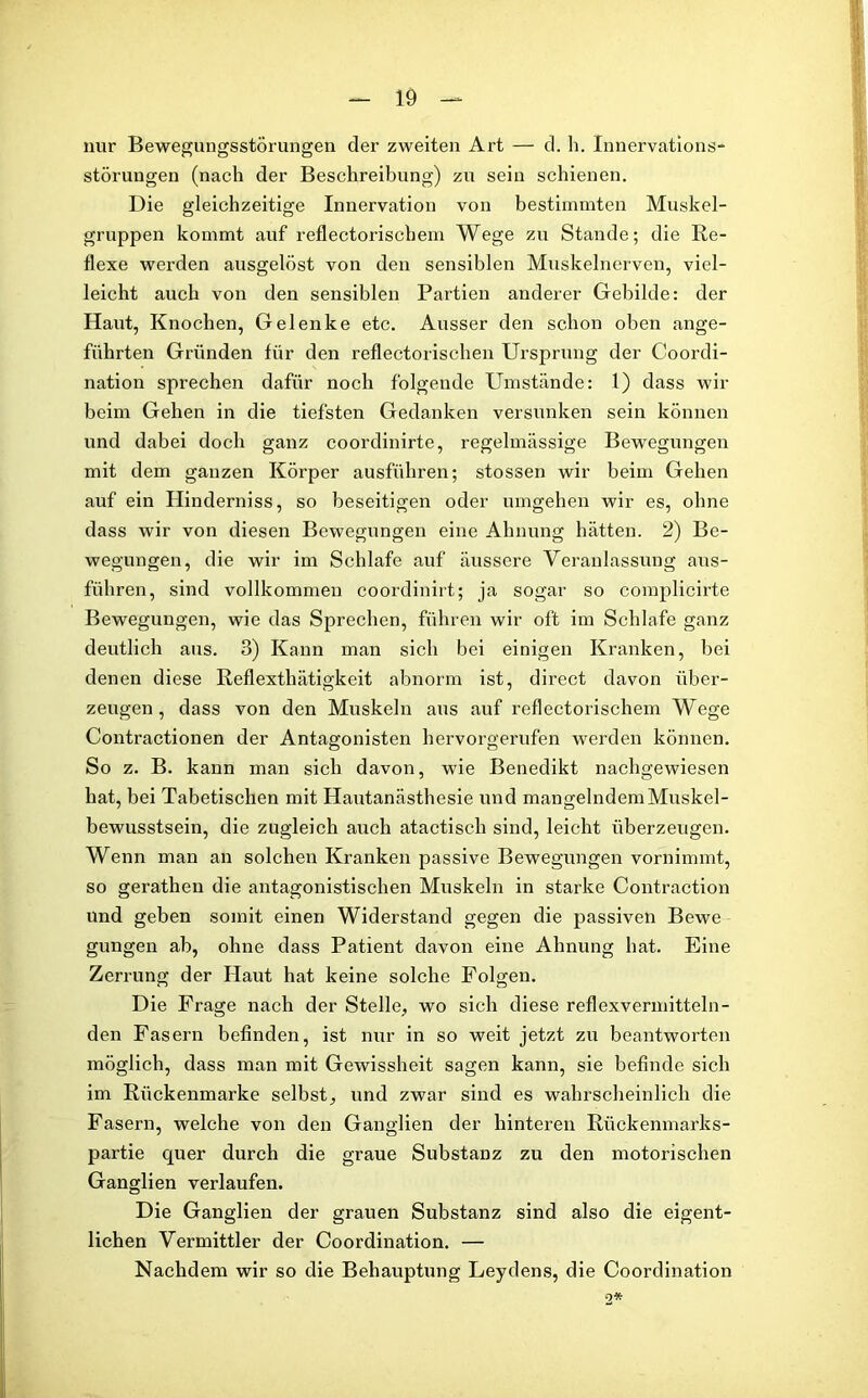 nur Bewegungsstörungen der zweiten Art — d. h. Innervations- störuugen (nach der Beschreibung) zu sein schienen. Die gleichzeitige Innervation von bestimmten Muskel- gruppen kommt auf reflectoriscbem Wege zu Stande; die Re- flexe werden ausgelöst von den sensiblen Muskelnerven, viel- leicht auch von den sensiblen Partien anderer Gebilde: der Haut, Knochen, Gelenke etc. Ausser den schon oben ange- führten Gründen für den reflectorischen Ursprung der Coordi- nation sprechen dafür noch folgende Umstände: 1) dass wir beim Gehen in die tiefsten Gedanken versunken sein können und dabei doch ganz coordinirte, regelmässige Bewegungen mit dem ganzen Körper ausführen; stossen wir beim Gehen auf ein Hinderniss, so beseitigen oder umgehen wir es, ohne dass wir von diesen Bewegungen eine Ahnung hätten. 2) Be- wegungen, die wir im Schlafe auf äussere Veranlassung aus- führen, sind vollkommen coordinirt; ja sogar so complicirte Bewegungen, wie das Sprechen, führen wir oft im Schlafe ganz deutlich aus. 3) Kann man sich bei einigen Kranken, hei denen diese Reflexthätigkeit abnorm ist, direct davon über- zeugen, dass von den Muskeln aus auf reflectorischem Wege Contractionen der Antagonisten hervorgerufen werden können. So z. B. kann man sich davon, wie Benedikt nachgewiesen hat, bei Tabetischen mit Hautanästhesie und mangelndem Muskel- bewusstsein, die zugleich auch atactisch sind, leicht überzeugen. Wenn man an solchen Kranken passive Bewegungen vornimmt, so gerathen die antagonistischen Muskeln in starke Contraction und geben somit einen Widerstand gegen die passiven Bewe gungen ab, ohne dass Patient davon eine Ahnung hat. Eine Zerrung der Haut hat keine solche Folgen. Die Frage nach der Stelle, wo sich diese reflexvermitteln- den Fasern befinden, ist nur in so weit jetzt zu beantworten möglich, dass man mit Gewissheit sagen kann, sie befinde sich im Rückenmarke selbst, und zwar sind es wahrscheinlich die Fasern, welche von den Ganglien der hinteren Rückenmarks- partie quer durch die graue Substanz zu den motorischen Ganglien verlaufen. Die Ganglien der grauen Substanz sind also die eigent- lichen Vermittler der Coordination. — Nachdem wir so die Behauptung Leydens, die Coordination •2*