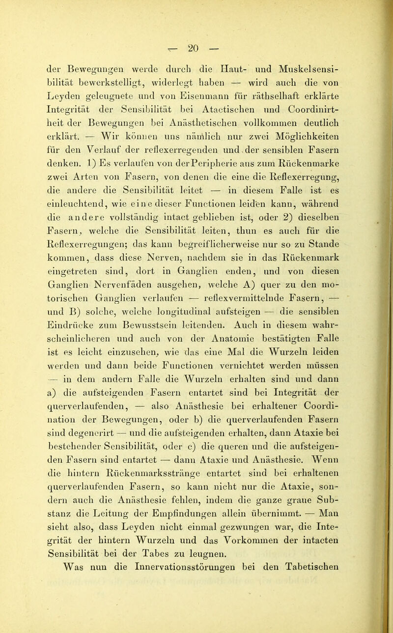 der Bewegungen werde durch die Haut- und Muskelsensi- bilität bewerkstelligt, widerlegt haben — wird auch die von Leyden geleugnete und von Eisenmann für räthselhaft erklärte Integrität der Sensibilität bei Atactischen und Coordinirt- heit der Bewegungen bei Anästhetischen vollkommen deutlich erklärt. — Wir können uns nämlich nur zwei Möglichkeiten für den Verlauf der reflexerregenden und, der sensiblen Fasern denken. .1.) Es verlaufen von derPeripherie aus zum Rückenmarke zwei Arten von Fasern, von denen die eine die Reflexerregung, die andere die Sensibilität leitet — in diesem Falle ist es einleuchtend, wie eine dieser Functionen leiden kann, während die andere vollständig intact geblieben ist, oder 2) dieselben Fasern, welche die Sensibilität leiten, thun es auch für die Reflexerregungen; das kann begreiflicherweise nur so zu Stande kommen, dass diese Nerven, nachdem sie in das Rückenmark eingetreten sind, dort in Ganglien enden, und von diesen Ganglien Nervenfäden ausgehen, welche A) quer zu den mo- torischen Ganglien verlaufen -— reflexvermittelnde Fasern, — und B) solche, welche longitudinal aufsteigen — die sensiblen Eindrücke zum Bewusstsein leitenden. Auch in diesem wahr- scheinlicheren und auch von der Anatomie bestätigten Falle ist es leicht einzusehen, wie das eine Mal die Wurzeln leiden werden und dann beide Functionen vernichtet werden müssen — in dem andern Falle die Wurzeln erhalten sind und dann a) die aufsteigenden Fasern entartet sind bei Integrität der querverlaufenden, — also Anästhesie bei erhaltener Coordi- nation der Bewegungen, oder b) die querverlaufenden Fasern sind degenerirt — und die aufsteigenden erhalten, dann Ataxie bei bestehender Sensibilität, oder c) die queren und die aufsteigen- den Fasern sind entartet — dann Ataxie und Anästhesie. Wenn die hintern Rückenmarksstränge entartet sind bei erhaltenen querverlaufenden Fasern, so kann nicht nur die Ataxie, son- dern auch die Anästhesie fehlen, indem die ganze graue Sub- stanz die Leitung der Empfindungen allein übernimmt. — Mau sieht also, dass Leyden nicht einmal gezwungen war, die Inte- grität der hintern Wurzeln und das Vorkommen der intacten Sensibilität bei der Tabes zu leugnen. Was nun die Innervationsstörungen bei den Tabetisehen