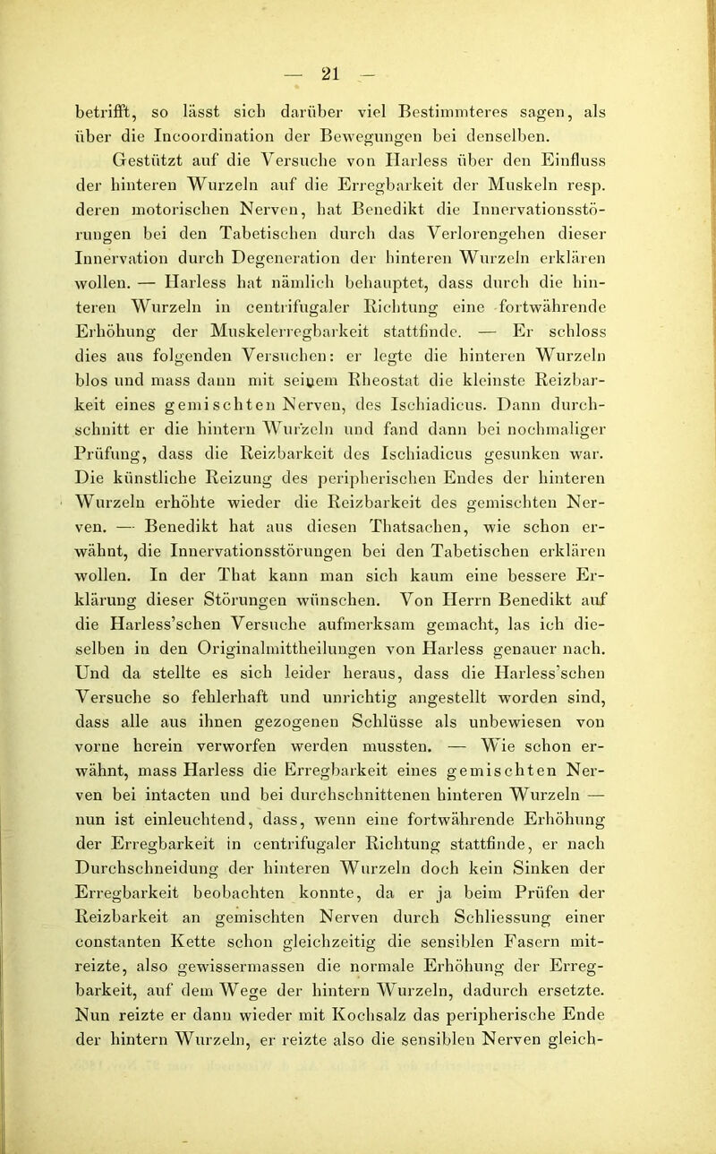 betrifft, so lässt sieb darüber viel Bestimmteres sagen, als über die Incoordination der Bewegungen bei denselben. Gestützt auf die Versuche von Harless über den Einfluss der hinteren Wurzeln auf die Erregbarkeit der Muskeln resp. deren motorischen Nerven, hat Benedikt die Innervationsstö- rungen bei den Tabetischen durch das Verlorengehen dieser Innervation durch Degeneration der hinteren Wurzeln erklären wollen. — Harless hat nämlich behauptet, dass durch die hin- teren Wurzeln in centrifugaler Richtung eine fortwährende Erhöhung der Muskelerregbarkeit stattfinde. — Er schloss dies aus folgenden Versuchen: er legte die hinteren Wurzeln blos und mass dann mit seinem Rheostat die kleinste Reizbar- keit eines genii schten Nerven, des Ischiadicus. Dann durch- schnitt er die hintern Wurzeln und fand dann bei nochmaliger Prüfung, dass die Reizbarkeit des Ischiadicus gesunken war. Die künstliche Reizung des peripherischen Endes der hinteren Wurzeln erhöhte wieder die Reizbarkeit des gemischten Ner- ven. — Benedikt hat aus diesen Thatsachen, wie schon er- wähnt, die Innervationsstörungen bei den Tabetischen erklären wollen. In der That kann man sich kaum eine bessere Er- klärung dieser Störungen wünschen. Von Herrn Benedikt auf die Harless’schen Versuche aufmerksam gemacht, las ich die- selben in den Originalmittheilungen von Harless genauer nach. Und da stellte es sich leider heraus, dass die Harless’schen Versuche so fehlerhaft und unrichtig angestellt worden sind, dass alle aus ihnen gezogenen Schlüsse als unbewiesen von vorne herein verworfen werden mussten. — Wie schon er- wähnt, mass Harless die Erregbarkeit eines gemischten Ner- ven bei intacten und bei durchschnittenen hinteren Wurzeln — nun ist einleuchtend, dass, wenn eine fortwährende Erhöhung der Erregbarkeit in centrifugaler Richtung stattfinde, er nach Durchschneidung der hinteren Wurzeln doch kein Sinken der Erregbarkeit beobachten konnte, da er ja beim Prüfen der Reizbarkeit an gemischten Nerven durch Schliessung einer constanten Kette schon gleichzeitig die sensiblen Fasern mit- reizte, also gewissermassen die normale Erhöhung der Erreg- barkeit, auf dem Wege der hintern Wurzeln, dadurch ersetzte. Nun reizte er dann wieder mit Kochsalz das peripherische Ende der hintern Wurzeln, er reizte also die sensiblen Nerven gleich-