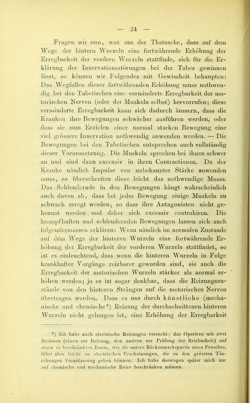 Fragen wir nun, was aus der Thatsache, dass auf dem Wege der hintern Wurzeln eine fortwährende Erhöhung der Erregbarkeit der vordem Wurzeln stattfinde, sich für die Er- klärung der Innervationsstörungen bei der Tabes gewinnen lässt, so können wir Folgendes mit Gewissheit behaupten: Das Wegfällen dieser fortwährenden Erhöhung muss nothwen- dig bei den Tabetischen eine verminderte Erregbarkeit der mo- torischen Nerven (oder der Muskeln selbst) hervorrufen; diese verminderte Erregbarkeit kann sich dadurch äussern, dass die Kranken ihre Bewegungen schwächer ausführen werden, oder dass sie zum Erzielen einer normal starken Bewegung eine viel grössere Innervation nothwendig anwenden werden. — Die Bewegungen bei den Tabetischen entsprechen auch vollständig dieser Voraussetzung. Die Muskeln sprechen bei ihnen schwer an und sind dann excessiv in ihren Contractionen. Da der Kranke nämlich Impulse von unbekannter Stärke anwenden muss, so überschreiten diese leicht das nothwendige Maass. Das Schleudernde in den Bewegungen hängt wahrscheinlich auch davon ab, dass bei jeder Bewegung einige Muskeln zu schwach erregt werden, so dass ihre Antagonisten nicht ge- hemmt werden und daher sich excessiv contrahiren. Die krampfhaften und schleudernden Bewegungen lassen sich auch folgendermassen erklären: Wenn nämlich im normalen Zustande auf dem Wege der hinteren Wurzeln eine fortwährende Er- höhung der Erregbarkeit der vorderen Wurzeln stattfindet, so ist es einleuchtend, dass wenn die hinteren Wurzeln in Folge krankhafter Vorgänge reizbarer geworden sind, sie auch die Erregbarkeit der motorischen Wurzeln stärker als normal er- höhen werden; ja es ist sogar denkbar, dass die Beizungszu- stände von den hinteren Strängen auf die motorischen Nerven übertragen werden. Dass es uns durch künstliche (mecha- nische und chemische*) Beizung der durchschnittenen hinteren Wurzeln nicht gelungen ist, eine Erhöhung der Erregbarkeit *) Ich habe auch electrische Reizungen versucht; das Operiren mit zwei Strömen (einen zur Reizung, den andern zur Prüfung der Reizbarkeit) auf einen so beschränkten Raum, wie die untere Rückenmarkspartie eines Frosches, führt aber leicht zu elektrischen Erscheinungen, die zu den grössten Täu- schungen Veranlassung geben können. Ich habe deswegen später mich nur auf chemische und mechanische Reize beschränken müssen.