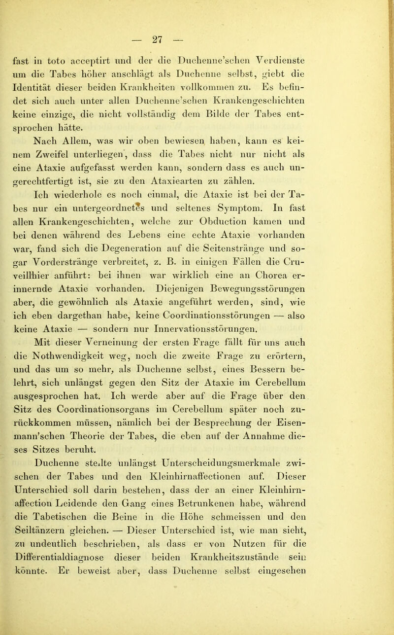 fast in toto acceptirt und der die Duchenne’schen Verdienste um die Tabes höher anschlägt als Duchenne selbst, giebt die Identität dieser beiden Krankheiten vollkommen zu. Es befin- det sich auch unter allen Duchenne’schen Krankengeschichten keine einzige, die nicht vollständig dem Bilde der Tabes ent- sprochen hätte. Nach Allem, was wir oben bewiesen haben, kann es kei- nem Zweifel unterliegen, dass die Tabes nicht nur nicht als eine Ataxie aufgefasst werden kann, sondern dass es auch un- gerechtfertigt ist, sie zu den Ataxiearten zu zählen. Ich wiederhole es noch einmal, die Ataxie ist bei der Ta- bes nur ein untergeordnetes und seltenes Symptom. In fast allen Krankengeschichten, welche zur Obduction kamen und bei denen während des Lebens eine echte Ataxie vorhanden war, fand sich die Degeneration auf die Seitenstränge und so- gar Vorderstränge verbreitet, z. B. in einigen Fällen die Cru- veillhier anführt: bei ihnen war wirklich eine an Chorea er- innernde Ataxie vorhanden. Diejenigen Bewegungsstörungen aber, die gewöhnlich als Ataxie angeführt werden, sind, wie ich eben dargethan habe, keine Coordinationsstörungen — also keine Ataxie — sondern nur Innervationsstörungen. Mit dieser Verneinung der ersten Frage fällt für uns auch die Nothwendigkeit weg, noch die zweite Frage zu erörtern, und das um so mehr, als Duchenne selbst, eines Bessern be- lehrt, sich unlängst gegen den Sitz der Ataxie im Cerebellum ausgesprochen hat. Ich werde aber auf die Frage über den Sitz des Coordinationsorgans im Cerebellum später noch zu- rückkommen müssen, nämlich bei der Besprechung der Eisen- mann’schen Theorie der Tabes, die eben auf der Annahme die- ses Sitzes beruht. Duchenne stellte unlängst Unterscheidungsmerkmale zwi- schen der Tabes und den Kleinhirnaffectionen auf. Dieser Unterschied soll darin bestehen, dass der an einer Kleinhirn- affection Leidende den Gang eines Betrunkenen habe, während die Tabetischen die Beine in die Höhe schmeissen und den Seiltänzern gleichen. — Dieser Unterschied ist, wie man sieht, zu undeutlich beschrieben, als dass er von Nutzen für die Differentialdiagnose dieser beiden Krankheitszustände sein könnte. Er beweist aber, dass Duchenne selbst eingesehen