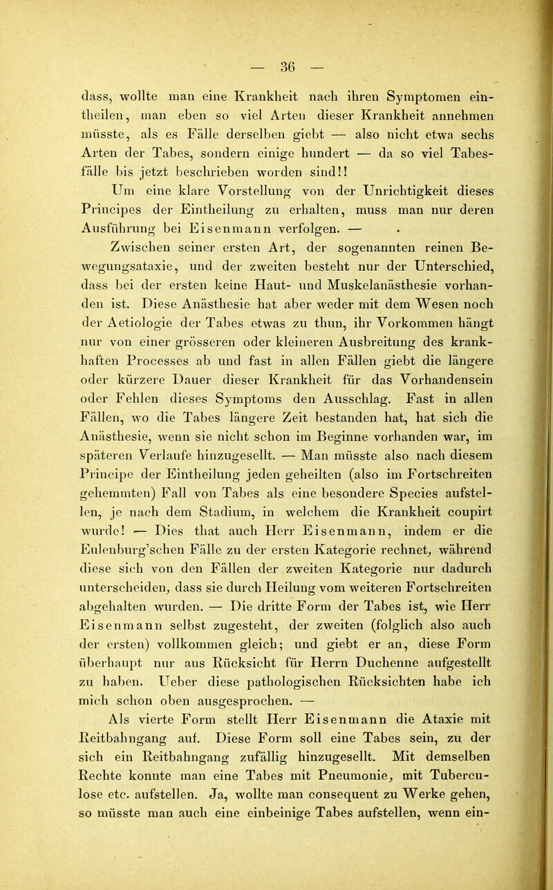 dass, wollte man eine Krankheit nach ihren Symptomen ein- theilen, man eben so viel Arten dieser Krankheit annehmen müsste, als es Fälle derselben giebt — also nicht etwa sechs Arten der Tabes, sondern einige hundert — da so viel Tabes- fälle bis jetzt beschrieben worden sind!! Um eine klare Vorstellung von der Unrichtigkeit dieses Principes der Eintheilung zu erhalten, muss man nur deren Ausführung bei Eisenmann verfolgen. — Zwischen seiner ersten Art, der sogenannten reinen Be- wegungsataxie, und der zweiten besteht nur der Unterschied, dass hei der ersten keine Haut- und Muskelanästhesie vorhan- den ist. Diese Anästhesie hat aber weder mit dem Wesen noch der Aetiologie der Tabes etwas zu thun, ihr Vorkommen hängt nur von einer grösseren oder kleineren Ausbreitung des krank- haften Processes ab und fast in allen Fällen giebt die längere oder kürzere Dauer dieser Krankheit für das Vorhandensein oder Fehlen dieses Symptoms den Ausschlag. Fast in allen Fällen, wo die Tabes längere Zeit bestanden hat, hat sich die Anästhesie, wenn sie nicht schon im Beginne vorhanden war, im späteren Verlaufe hinzugesellt. — Man müsste also nach diesem Principe der Eintheilung jeden geheilten (also im Fortschreiten gehemmten) Fall von Tabes als eine besondere Species aufstel- len, je nach dem Stadium, in welchem die Krankheit coupirt wurde! — Dies that auch Herr Eisenmann, indem er die Eulenburg’schen Fälle zu der ersten Kategorie rechnet, während diese sich von den Fällen der zweiten Kategorie nur dadurch unterscheiden, dass sie durch Heilung vom weiteren Fortschreiten abgehalten wurden. — Die dritte Form der Tabes ist, wie Herr Eisenmann selbst zugesteht, der zweiten (folglich also auch der ersten) vollkommen gleich; und giebt er an, diese Form überhaupt nur aus Rücksicht für Herrn Duchenne aufgestellt zu haben. Ueber diese pathologischen Rücksichten habe ich mich schon oben ausgesprochen. — Als vierte Form stellt Herr Eisenmann die Ataxie mit Reitbahngang auf. Diese Form soll eine Tabes sein, zu der sich ein Reitbahngang zufällig hinzugesellt. Mit demselben Rechte konnte man eine Tabes mit Pneumonie, mit Tubercu- lose etc. aufstellen. Ja, wollte man consequent zu Werke gehen, so müsste man auch eine einbeinige Tabes aufstellen, wenn ein-