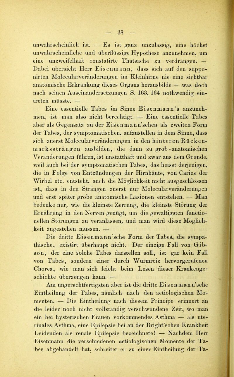 unwahrscheinlich ist. — Es ist ganz unzulässig, eine höchst unwahrscheinliche und überflüssige Hypothese anzunehmen, um eine unzweifelhaft constatirte Thatsache zu verdrängen. — Dabei übersieht Herr Eisenmann, dass sich auf den suppo- nirten Molecularveränderungen im Kleinhirne nie eine sichtbar anatomische Erkrankung dieses Organs herausbilde — was doch nach seinen Auseinandersetzungen S. 163, 164 nothwendig ein- treten müsste. — Eine essentielle Tabes im Sinne Eisen man n’s anzuneh- men, ist man also nicht berechtigt. — Eine essentielle Tabes aber als Gegensatz zu der Eisenmann’schen als zweiten Form der Tabes, der symptomatischen, aufzustellen in dem Sinne, dass sich zuerst Molecularveränderungen in den hinteren Kücken- in arkssträn gen ausbilden, die dann zu grob-anatomischen Veränderungen führen, ist unstatthaft und zwar aus dem Grunde, weil auch bei der symptomatischen Tabes, das heisst derjenigen, die in Folge von Entzündungen der Hirnhäute, von Caries der Wirbel etc. entsteht, auch die Möglichkeit nicht ausgeschlossen ist, dass in den Strängen zuerst nur Molecularveränderungen und erst später grobe anatomische Läsionen entstehen. — Man bedenke nur, wie die kleinste Zerrung, die kleinste Störung der Ernährung in den Nerven genügt, um die gewaltigsten functio- neilen Störungen zu veranlassen, und man wird diese Möglich- keit zugestehen müssen. — Die dritte Eisenmann’sche Form der Tabes, die sympa- thische, existirt überhaupt nicht. Der einzige Fall von Gib- son, der eine solche Tabes darstellen soll, ist gar kein Fall von Tabes, sondern einer durch Wurmreiz hervorgerufenen Chorea, wie man sich leicht beim Lesen dieser Krankenge- schichte überzeugen kann. — Am ungerechtfertigsten aber ist die dritte Eisen mann’sche Eintheilnng der Tabes, nämlich nach den aetiologischen Mo- menten. — Die Eintheilnng nach diesem Principe erinnert an die leider noch nicht vollständig verschwundene Zeit, wo man ein bei hysterischen Frauen vorkommendes Asthma — als ute- rinales Asthma, eine Epilepsie bei an der Bright’schen Krankheit Leidenden als renale Epilepsie bezeichnete! — Nachdem Herr Eisenmann die verschiedenen aetiologischen Momente der Ta- bes abgehandelt hat, schreitet er zu einer Eintheilung der Ta-