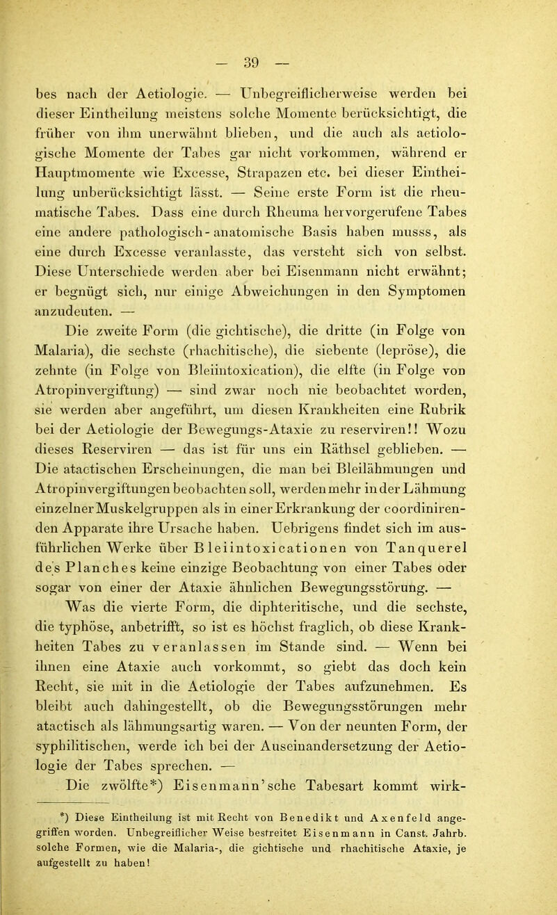 bes nach der Aetiologie. — Unbegreiflicherweise werden bei dieser Eintheilung meistens solche Momente berücksichtigt, die früher von ihm unerwähnt blieben, und die auch als aetiolo- gische Momente der Tabes gar nicht Vorkommen, während er Hauptmomente wie Excesse, Strapazen etc. bei dieser Einthei- lung unberücksichtigt lässt. — Seine erste Form ist die rheu- matische Tabes. Dass eine durch Rheuma hervorgerufene Tabes eine andere pathologisch-anatomische Basis haben musss, als eine durch Excesse veranlasste, das versteht sich von selbst. Diese Unterschiede werden aber bei Eisenmann nicht erwähnt; er begnügt sich, nur einige Abweichungen in den Symptomen anzudeuten. — Die zweite Form (die gichtische), die dritte (in Folge von Malaria), die sechste (rhachitische), die siebente (lepröse), die zehnte (in Folge von Bleiintoxication), die elfte (in Folge von Atropinvergiftung) — sind zwar noch nie beobachtet worden, sie werden aber angeführt, um diesen Krankheiten eine Rubrik bei der Aetiologie der Bewegungs-Ataxie zu reserviren!! Wozu dieses Reserviren — das ist für uns ein Räthsel geblieben. — Die atactischen Erscheinungen, die man bei Bleilähmungen und Atropinvergiftungen beobachten soll, werden mehr in der Lähmung einzelner Muskelgruppen als in einer Erkrankung der coordiniren- den Apparate ihre Ursache haben. Uebrigens findet sich im aus- führlichen Werke über B leiintoxicationen von Tanquerel des Planches keine einzige Beobachtung von einer Tabes oder sogar von einer der Ataxie ähnlichen Bewegungsstörung. — Was die vierte Form, die diphteritische, und die sechste, die typhöse, anbetrifft, so ist es höchst fraglich, ob diese Krank- heiten Tabes zu veranlassen im Stande sind. — Wenn bei ihnen eine Ataxie auch vorkommt, so giebt das doch kein Recht, sie mit in die Aetiologie der Tabes aufzunehmen. Es bleibt auch dahingestellt, ob die Bewegungsstörungen mehr atactisch als lähmungsartig waren. — Von der neunten Form, der syphilitischen, werde ich bei der Auseinandersetzung der Aetio- logie der Tabes sprechen. — Die zwölfte*) Eisenmann’sehe Tabesart kommt wirk- *) Diese Eintheilung ist mit Recht von Benedikt und Axenfeld ange- griffenworden. Unbegreiflicher Weise bestreitet Eisenmann in Canst. Jahrb. solche Formen, wie die Malaria-, die gichtische und rhachitische Ataxie, je aufgestellt zu haben!