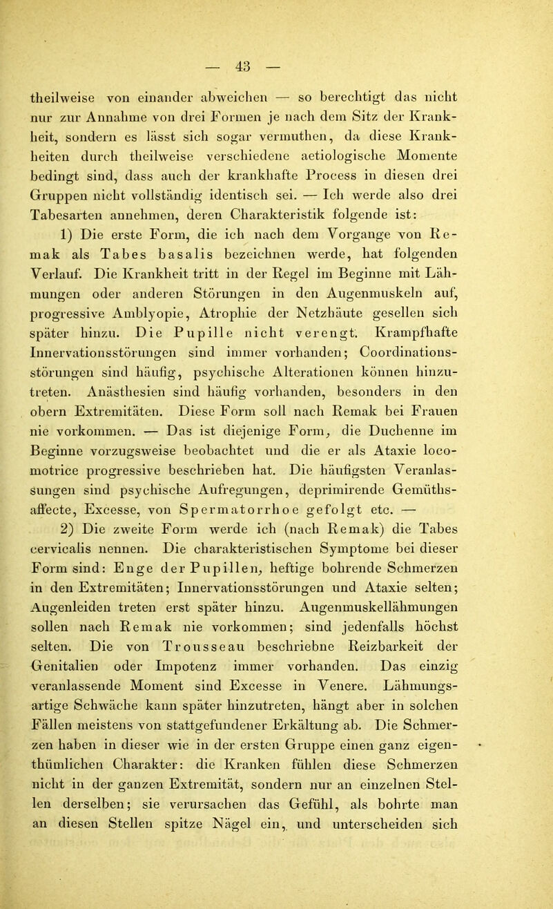 theilweise von einander abweichen — so berechtigt das nicht nur zur Annahme von drei Formen je nach dem Sitz der Krank- heit, sondern es lässt sich sogar vermuthen, da diese Krank- heiten durch theilweise verschiedene aetiologische Momente bedingt sind, dass auch der krankhafte Process in diesen drei Gruppen nicht vollständig identisch sei. — Ich werde also drei Tabesarten annehmen, deren Charakteristik folgende ist: 1) Die erste Form, die ich nach dem Vorgänge von Ke- mak als Tabes basalis bezeichnen werde, hat folgenden Verlauf. Die Krankheit tritt in der Regel im Beginne mit Läh- mungen oder anderen Störungen in den Augenmuskeln auf, progressive Amblyopie, Atrophie der Netzhäute gesellen sich später hinzu. Die Pupille nicht verengt. Krampfhafte Innervationsstörungen sind immer vorhanden; Coordinations- störungen sind häufig, psychische Alterationen können hinzu- treten. Anästhesien sind häufig vorhanden, besonders in den obern Extremitäten. Diese Form soll nach Reinak bei Frauen nie Vorkommen. — Das ist diejenige Form, die Duchenne im Beginne vorzugsweise beobachtet und die er als Ataxie loco- motrice progressive beschrieben hat. Die häufigsten Veranlas- sungen sind psychische Aufregungen, deprimirende Gemüths- affecte, Excesse, von Spermatorrhoe gefolgt etc. — 2) Die zweite Form werde ich (nach Remak) die Tabes cervicalis nennen. Die charakteristischen Symptome bei dieser Form sind: Enge der Pupillen, heftige bohrende Schmerzen in den Extremitäten; Innervationsstörungen und Ataxie selten; Augenleiden treten erst später hinzu. Augenmuskellähmungen sollen nach Remak nie Vorkommen; sind jedenfalls höchst selten. Die von Trousseau beschriebne Reizbarkeit der Genitalien oder Impotenz immer vorhanden. Das einzig veranlassende Moment sind Excesse in Venere. Lähmungs- artige Schwäche kann später hinzutreten, hängt aber in solchen Fällen meistens von stattgefundener Erkältung ab. Die Schmer- zen haben in dieser wie in der ersten Gruppe einen ganz eigen- thümlichen Charakter: die Kranken fühlen diese Schmerzen nicht in der ganzen Extremität, sondern nur an einzelnen Stel- len derselben; sie verursachen das Gefühl, als bohrte man an diesen Stellen spitze Nägel ein, und unterscheiden sich