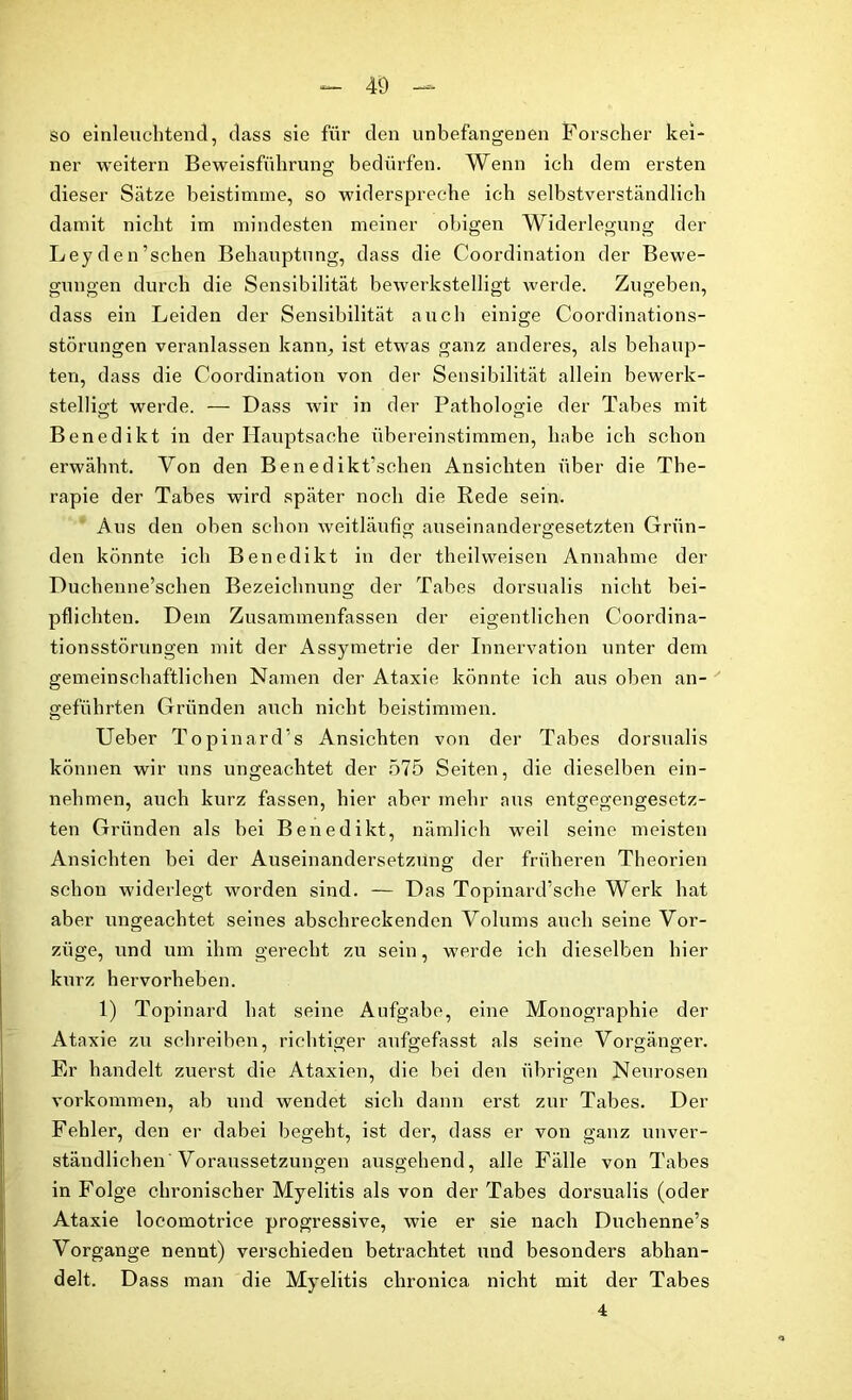 so einleuchtend, dass sie für den unbefangenen Forscher kei- ner weitern Beweisführung bedürfen. Wenn ich dem ersten dieser Sätze beistimme, so widerspreche ich selbstverständlich damit nicht im mindesten meiner obigen Widerlegung der Leyden’schen Behauptung, dass die Coordination der Bewe- gungen durch die Sensibilität bewerkstelligt werde. Zugeben, dass ein Leiden der Sensibilität auch einige Coordinations- störungen veranlassen kann, ist etwas ganz anderes, als behaup- ten, dass die Coordination von der Sensibilität allein bewerk- stelligt werde. — Dass wir in der Pathologie der Tabes mit Benedikt in der Hauptsache übereinstimmen, habe ich schon erwähnt. Von den Benedikt’schen Ansichten über die The- rapie der Tabes wird später noch die Rede sein. Aus den oben schon weitläufig auseinandergesetzten Grün- den könnte ich Benedikt in der theilweisen Annahme der Duchenne’schen Bezeichnung der Tabes dorsualis nicht bei- pflichten. Dem Zusammenfassen der eigentlichen Coordina- tionsstörungen mit der Assymetrie der Innervation unter dem gemeinschaftlichen Namen der Ataxie könnte ich aus oben an- geführten Gründen auch nicht beistimmen. Ueber Topinard's Ansichten von der Tabes dorsualis können wir uns ungeachtet der 575 Seiten, die dieselben ein- nehmen, auch kurz fassen, hier aber mehr aus entgegengesetz- ten Gründen als bei Benedikt, nämlich weil seine meisten Ansichten bei der Auseinandersetzung der früheren Theorien schon widerlegt worden sind. — Das Topinard’sche Werk hat aber ungeachtet seines abschreckenden Volums auch seine Vor- züge, und um ihm gerecht zu sein, werde ich dieselben hier kurz hervorheben. 1) Topinard hat seine Aufgabe, eine Monographie der Ataxie zu schreiben, richtiger aufgefasst als seine Vorgänger. Er handelt zuerst die Ataxien, die hei den übrigen Neurosen Vorkommen, ab und wendet sich dann erst zur Tabes. Der Fehler, den er dabei begeht, ist der, dass er von ganz unver- ständlichen'Voraussetzungen ausgehend, alle Fälle von Tabes in Folge chronischer Myelitis als von der Tabes dorsualis (oder Ataxie locomotrice progressive, wie er sie nach Duchenne’s Vorgänge nennt) verschieden betrachtet und besonders abhan- delt. Dass man die Myelitis chronica nicht mit der Tabes 4