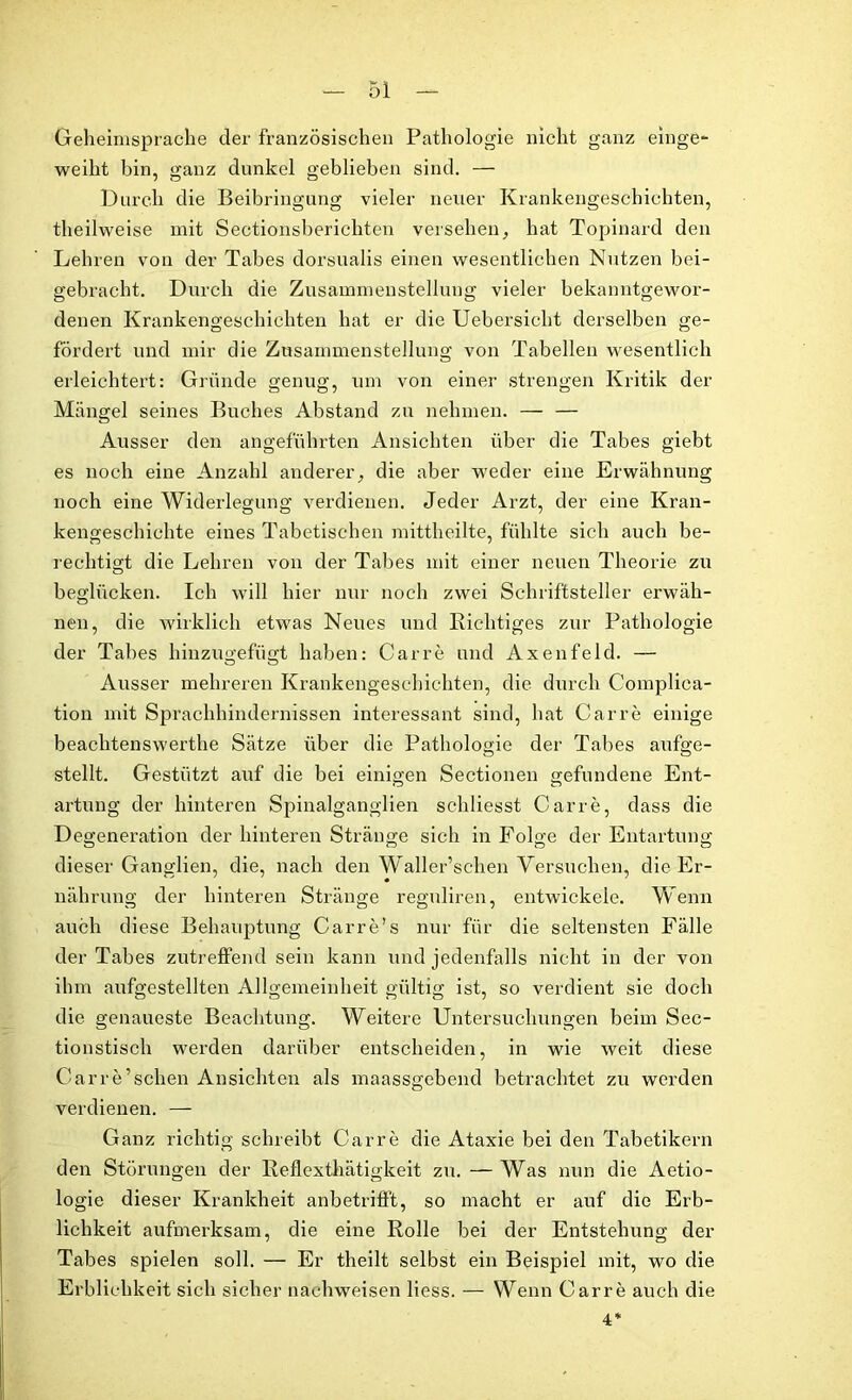 Geheimsprache der französischen Pathologie nicht ganz einge- weiht bin, ganz dunkel geblieben sind. — Durch die Beibringung vieler neuer Krankengeschichten, theilweise mit Sectionsberichten versehen, hat Topinard den Lehren von der Tabes dorsualis einen wesentlichen Nutzen bei- gebracht. Durch die Zusammenstellung vieler bekanntgewor- denen Krankengeschichten hat er die Uebersicht derselben ge- fördert und mir die Zusammenstellung von Tabellen wesentlich erleichtert: Gründe genug, um von einer strengen Kritik der Mängel seines Buches Abstand zu nehmen. — — Ausser den angeführten Ansichten über die Tabes giebt es noch eine Anzahl anderer, die aber weder eine Erwähnung noch eine Widerlegung verdienen. Jeder Arzt, der eine Kran- kengeschichte eines Tabetischen mittheilte, fühlte sich auch be- rechtigt die Lehren von der Tabes mit einer neuen Theorie zu beglücken. Ich will hier nur noch zwei Schriftsteller erwäh- nen, die wirklich etwas Neues und Richtiges zur Pathologie der Tabes hinzugefügt haben: Carre und Axenfeld. — Ausser mehreren Krankengeschichten, die durch Complica- tion mit Sprachhindernissen interessant sind, hat Carre einige beachtenswerthe Sätze über die Pathologie der Tabes aufge- stellt. Gestützt auf die bei einigen Sectionen gefundene Ent- artung der hinteren Spinalganglien schliesst Carre, dass die Degeneration der hinteren Stränge sich in Folge der Entartung dieser Ganglien, die, nach den Waller’schen Versuchen, die Er- nährung der hinteren Stränge reguliren, entwickele. Wenn auch diese Behauptung Carre’s nur für die seltensten Fälle der Tabes zutreffend sein kann und jedenfalls nicht in der von ihm aufgestellten Allgemeinheit gültig ist, so verdient sie doch die genaueste Beachtung. Weitere Untersuchungen beim Sec- tionstisch werden darüber entscheiden, in wie weit diese Carre’sehen Ansichten als maassgebend betrachtet zu werden verdienen. — Ganz richtig schreibt Carre die Ataxie bei den Tabetikern den Störungen der Reflexthätigkeit zu. — Was nun die Aetio- logie dieser Krankheit anbetriff’t, so macht er auf die Erb- lichkeit aufmerksam, die eine Rolle bei der Entstehung der Tabes spielen soll. — Er theilt selbst ein Beispiel mit, wo die Erblichkeit sich sicher nachweisen Hess. — Wenn Carre auch die 4